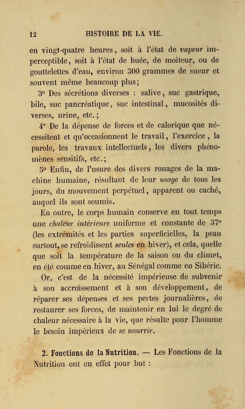 en vingt-quatre heures, soit à l'état de vapeur im- perceptible, soit à l'état de buée, de moiteur, ou de gouttelettes d'eau, environ 300 grammes de sueur et souvent même beaucoup plus; 3° Des sécrétions diverses : salive, suc gastrique, bile, suc pancréatique, suc intestinal, mucosités di- verses, urine, etc. ; 4° De la dépense de forces et de calorique que né- cessitent et qu'occasionnent le travail, l'exercice , la parole, les travaux intellectuels, les divers phéno- mènes sensitifs, etc.; 5° Enfin, de l'usure des divers rouages de la ma- chine humaine, résultant de leur usage de tous les jours, du mouvement perpétuel, apparent ou caché, auquel ils sont soumis. En outre, le corps humain conserve en tout temps une chaleur intérieure uniforme et constante de 37° (les extrémités et les parties superficielles, la peau surtout, se refroidissent seules en hiver), et cela, quelle que soit la température de la saison ou du climat, en été comme en hiver, au Sénégal comme en Sibérie. Or, c'est de la nécessité impérieuse de subvenir à son accroissement et à son développement, de réparer ses dépenses et ses pertes journalières, de restaurer ses forces, de maintenir en lui le degré de chaleur nécessaire à la vie, que résulte pour l'homme le besoin impérieux de se nourrir. 2. Fonctions de la Nutrition. — Les Fonctions de la Nutrition ont en effet pour but :