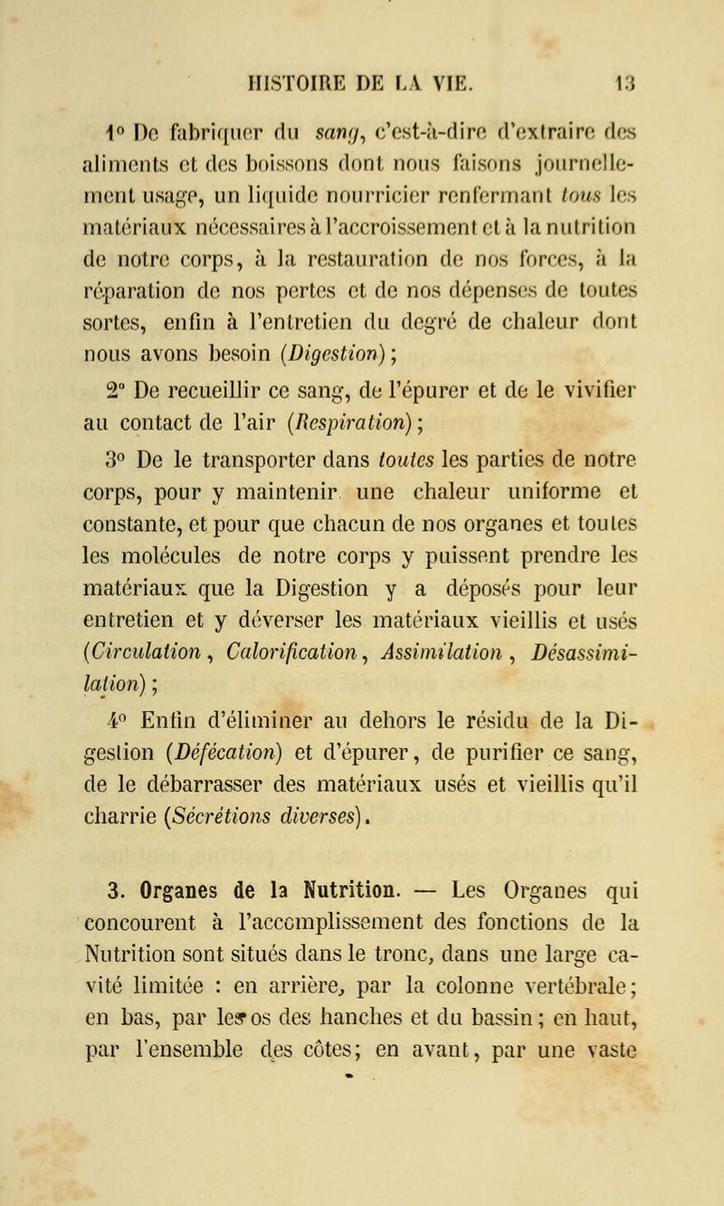 1° Do fabriquer du sang, c'est-à-dire d'extraire des aliments et des boissons dont nous faisons journelle- ment usage, un liquide nourricier renfermant tous les matériaux nécessaires à l'accroissement et à la nutrition de notre corps, à la restauration de nos forces, à la réparation de nos pertes et de nos dépenses de toutes sortes, enfin à l'entretien du degré de chaleur dont nous avons besoin (Digestion) ; 2° De recueillir ce sang, de l'épurer et de le vivifier au contact de l'air (Respiration); 3° De le transporter dans toutes les parties de notre corps, pour y maintenir une chaleur uniforme et constante, et pour que chacun de nos organes et toutes les molécules de notre corps y puissent prendre les matériaux que la Digestion y a déposés pour leur entretien et y déverser les matériaux vieillis et usés (Circulation, Calorification, Assimilation , Désassimi- lation) ; 4° Enfin d'éliminer au dehors le résidu de la Di- gestion (Défécation) et d'épurer, de purifier ce sang, de le débarrasser des matériaux usés et vieillis qu'il charrie (Sécrétions diverses). 3. Organes de la Nutrition. — Les Organes qui concourent à l'accomplissement des fonctions de la Nutrition sont situés dans le tronc, dans une large ca- vité limitée : en arrière, par la colonne vertébrale; en bas, par les? os des hanches et du bassin; en haut, par l'ensemble des côtes; en avant, par une vaste