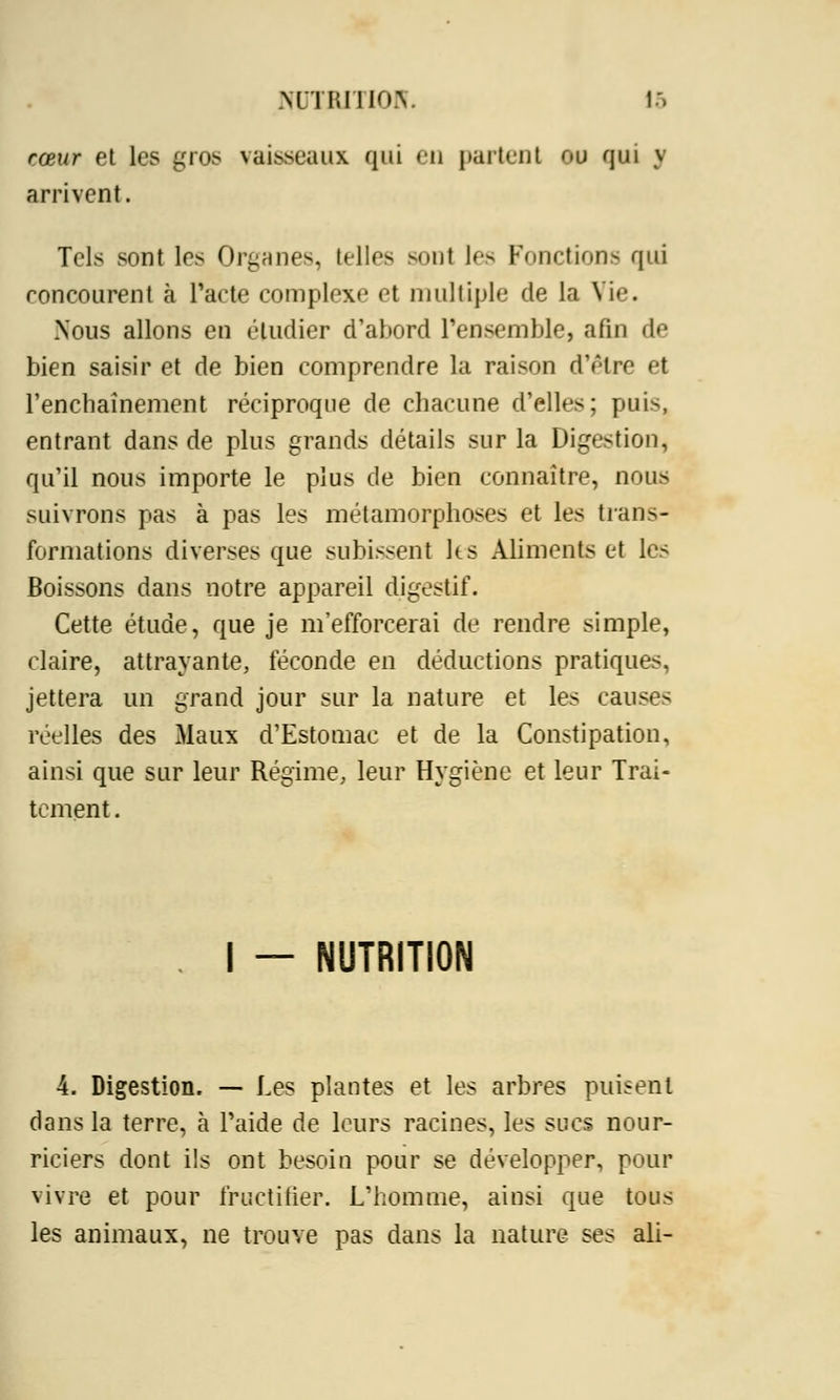 cœur et les gros vaisseaux qui eu partent ou qui j arrivent. Tels sont 1rs Organes, telles sont les Fonctions qui concourent à l'acte complexe et multiple de la Vie. Nous allons en étudier d'abord l'ensemble, afin de bien saisir et de bien comprendre la raison d'être et l'enchaînement réciproque de chacune d'elles; pui-, entrant dans de plus grands détails sur la Digestion, qu'il nous importe le plus de bien connaître, nous suivrons pas à pas les métamorphoses et les trans- formations diverses que subissent ks Aliments et les Boissons dans notre appareil digestif. Cette étude, que je m'efforcerai de rendre simple, claire, attrayante, féconde en déductions pratiques, jettera un grand jour sur la nature et les causes réelles des Maux d'Estomac et de la Constipation, ainsi que sur leur Régime, leur Hygiène et leur Trai- tement . I — NUTRITION 4. Digestion. — Les plantes et les arbres puisent dans la terre, à l'aide de leurs racines, les sucs nour- riciers dont ils ont besoin pour se développer, pour vivre et pour fructifier. L'homme, ainsi que tous les animaux, ne trouve pas dans la nature ses ali-