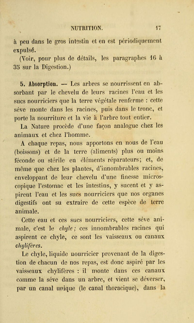 à peu dans le gros intestin et en est périodiquement expulsé. (Voir, pour plus de détails, les paragraphes 10 à 35 sur la Digestion.) 5. Absorption. — Les arbres se nourrissent en ab- sorbant par le chevelu de leurs racines Peau et les sucs nourriciers que la terre végétale renferme : cette sève monte dans les racines, puis dans le tronc, et porte la nourriture et la vie à l'arbre tout entier. La Nature procède d'une façon analogue chez les animaux et chez l'homme. A chaque repas, nous apportons en nous de l'eau (boissons) et de la terre (aliments) plus ou moins féconde ou stérile en éléments réparateurs; et, de même que chez les plantes, d'innombrables racines, enveloppant de leur chevelu d'une finesse micros- copique l'estomac et les intestins, y sucent et y as- pirent l'eau et les sucs nourriciers que nos organes digestifs ont su extraire de cette espèce de terre animale. Cette eau et ces sucs nourriciers, cette sève ani- male, c'est le chyle ; ces innombrables racines qui aspirent ce chyle, ce sont les vaisseaux ou canaux chyîifères. Le chyle, liquide nourricier provenant de la diges- tion de chacun de nos repas, est donc aspiré par les vaisseaux chyîifères : il monte dans ces canaux comme la sève dans un arbre, et vient se déverser, par un canal unique (le canal thoracique), dans la