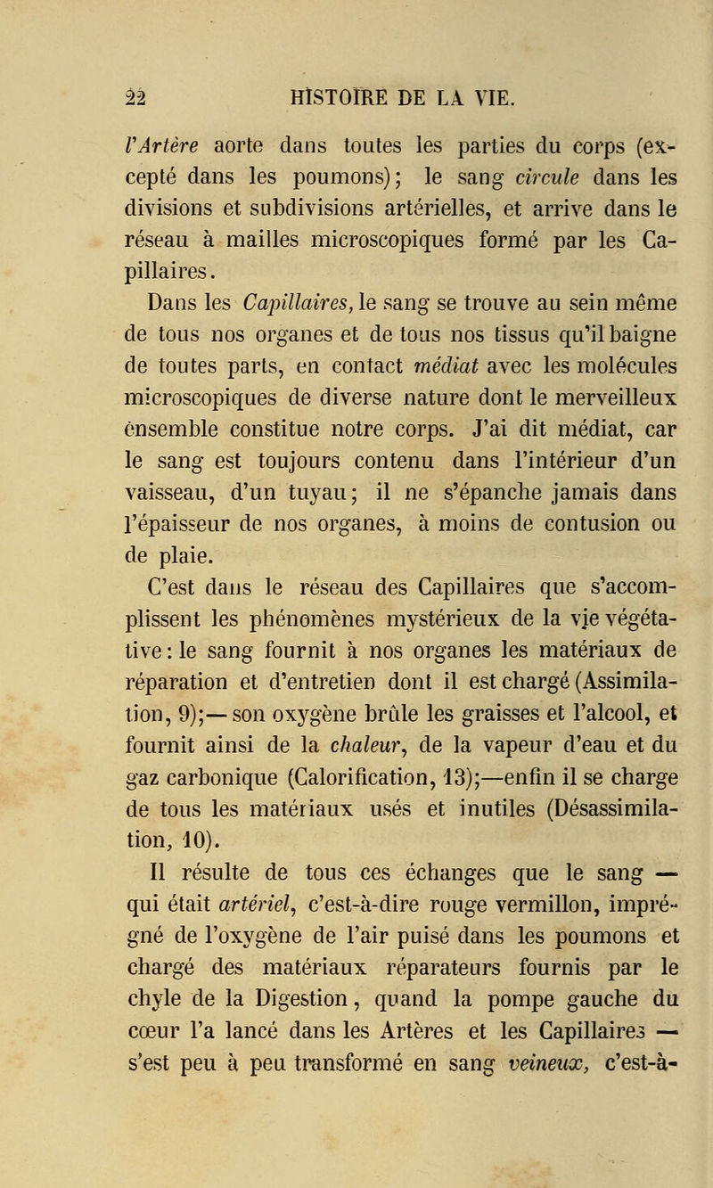 VArtère aorte dans toutes les parties du corps (ex- cepté dans les poumons); le sang circule dans les divisions et subdivisions artérielles, et arrive dans le réseau à mailles microscopiques formé par les Ca- pillaires . Dans les Capillaires, le sang se trouve au sein même de tous nos organes et de tous nos tissus qu'il baigne de toutes parts, en contact médiat avec les molécules microscopiques de diverse nature dont le merveilleux ensemble constitue notre corps. J'ai dit médiat, car le sang est toujours contenu dans l'intérieur d'un vaisseau, d'un tuyau; il ne s'épanche jamais dans l'épaisseur de nos organes, à moins de contusion ou de plaie. C'est dans le réseau des Capillaires que s'accom- plissent les phénomènes mystérieux de la vie végéta- tive : le sang fournit à nos organes les matériaux de réparation et d'entretien dont il est chargé (Assimila- tion, 9);—son oxygène brûle les graisses et l'alcool, et fournit ainsi de la chaleur, de la vapeur d'eau et du gaz carbonique (Calorification, 13);—enfin il se charge de tous les matériaux usés et inutiles (Désassimila- tion, 10). Il résulte de tous ces échanges que le sang — qui était artériel, c'est-à-dire rouge vermillon, impré- gné de l'oxygène de l'air puisé dans les poumons et chargé des matériaux réparateurs fournis par le chyle de la Digestion, quand la pompe gauche du cœur l'a lancé dans les Artères et les Capillairei — s'est peu à peu transformé en sang veineux, c'est-à-