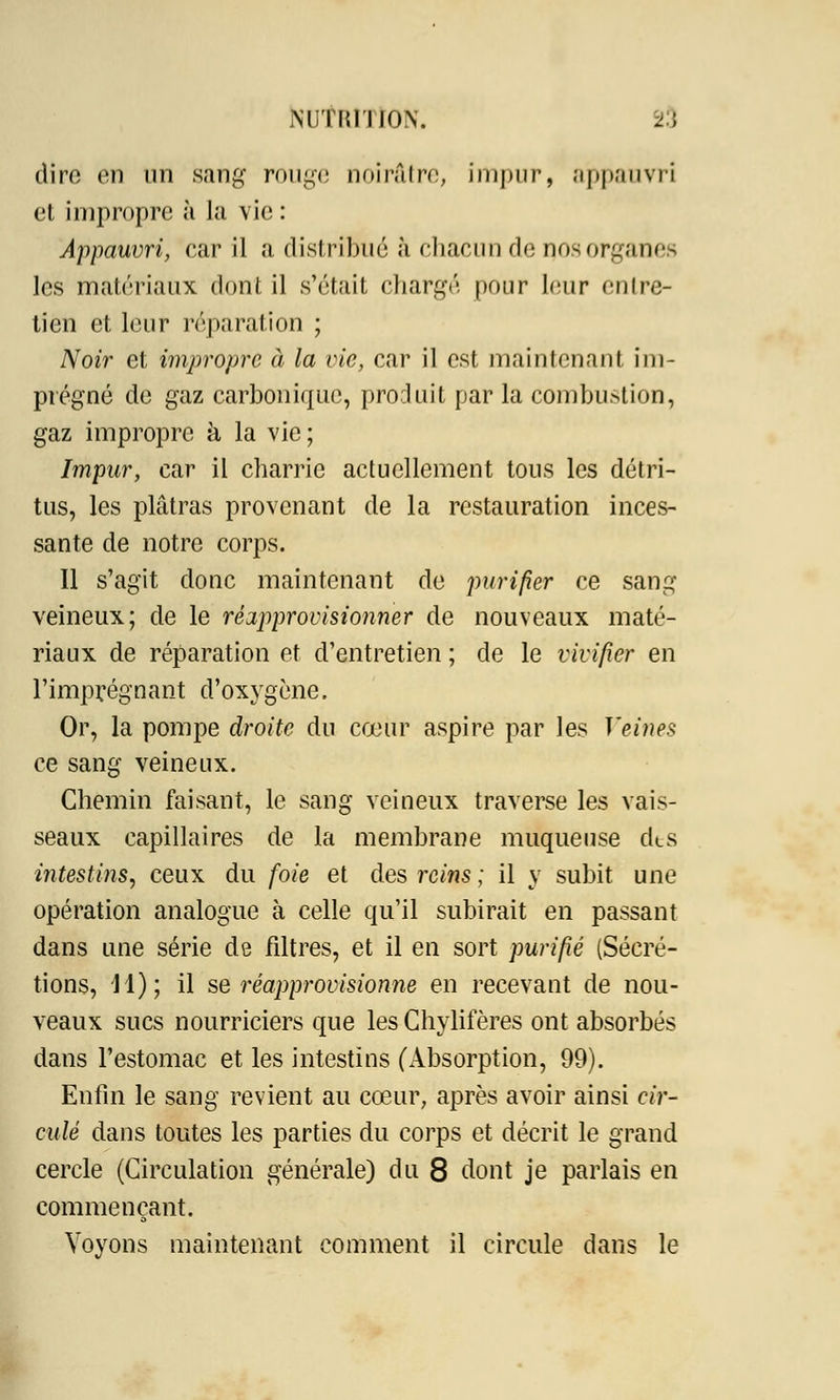 dire en an sang rouge noirâtre, impur, appauvri et impropre à la vie : Appauvri, car il a distribué à chacun de nos organes les matériaux dont il s'était chargé pour leur entre- tien et leur réparation ; Noir et impropre à la vie, car il est maintenant im- prégné de gaz carbonique, produit par la combu>tion, gaz impropre h la vie; Impur, car il charrie actuellement tous les détri- tus, les plâtras provenant de la restauration inces- sante de notre corps. Il s'agit donc maintenant de purifier ce sang veineux; de le réapprovisionner de nouveaux maté- riaux de réparation et d'entretien ; de le vivifier en l'imprégnant d'oxygène. Or, la pompe droite du cœur aspire par les Veines ce sang veineux. Chemin faisant, le sang veineux traverse les vais- seaux capillaires de la membrane muqueuse des intestins, ceux du foie et des reins ; il y subit une opération analogue à celle qu'il subirait en passant dans une série de filtres, et il en sort purifié (Sécré- tions, 11); il se réapprovisionne en recevant de nou- veaux sucs nourriciers que les Chylifères ont absorbés dans l'estomac et les intestins (Absorption, 99). Enfin le sang revient au cœur, après avoir ainsi cir- culé dans toutes les parties du corps et décrit le grand cercle (Circulation générale) du 8 dont je parlais en commençant. Voyons maintenant comment il circule dans le