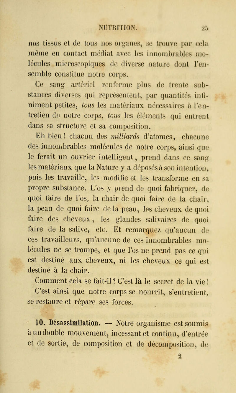 nos tissus cl do tous nos organes, se trouve par cela mémo en contact médiat avec les innombrables mo- lécules microscopiques de diverse nature dont l'en- semble constitue notre corps. Ce sang artériel renferme plus de trente sub- stances diverses qui représentent, par quantités infi- niment petites, tous les matériaux nécessaires à l'en- tretien do notre corps, tous les éléments qui entrent dans sa structure et sa composition. Eh bien! chacun des milliards d'atomes, chacune des innombrables molécules de notre corps, ainsi que le ferait un ouvrier intelligent, prend dans ce sang les matériaux que la Nature y a déposés à son intention, puis les travaille, les modifie et les transforme en sa propre substance. L'os y prend de quoi fabriquer, de quoi faire de l'os, la chair de quoi faire de la chair, la peau de quoi foire de la peau, les cheveux de quoi faire des cheveux, les glandes salivaires de quoi faire de la salive, etc. Et remarquez qu'aucun de ces travailleurs, qu'aucune de ces innombrables mo- lécules ne se trompe, et que l'os ne prend pas ce qui est destiné aux cheveux, ni les cheveux ce qui est destiné à la chair. Comment cela se fait-il? C'est là le secret de la vie! C'est ainsi que notre corps se nourrit, s'entretient, se restaure et répare ses forces. 10. Désassimilation. — Notre organisme est soumis à un double mouvement, incessant et continu, d'entrée et de sortie, de composition et de décomposition, de -2