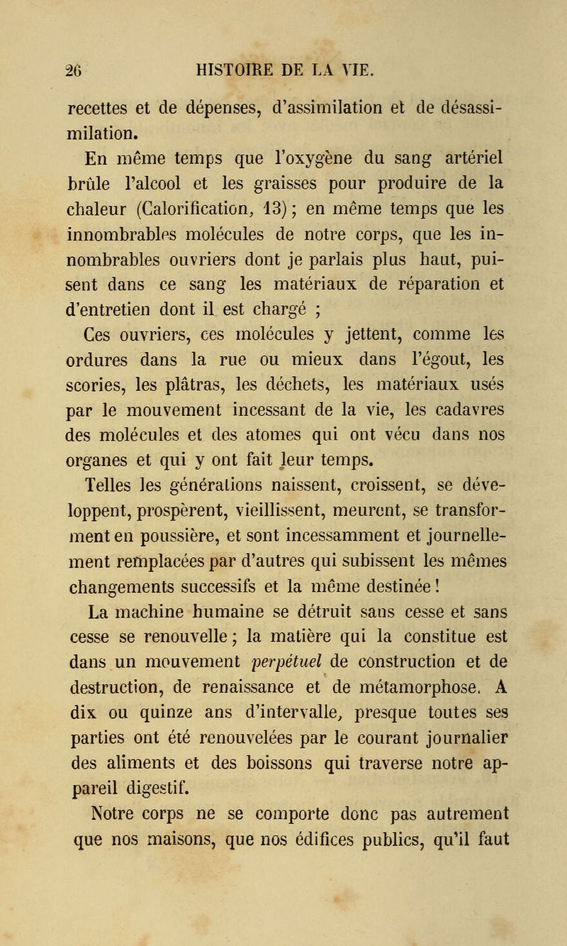 recettes et de dépenses, d'assimilation et de désassi- milation. En même temps que l'oxygène du sang artériel brûle l'alcool et les graisses pour produire de la chaleur (Calorification, 13) ; en même temps que les innombrables molécules de notre corps, que les in- nombrables ouvriers dont je parlais plus haut, pui- sent dans ce sang les matériaux de réparation et d'entretien dont il est chargé ; Ces ouvriers, ces molécules y jettent, comme les ordures dans la rue ou mieux dans l'égout, les scories, les plâtras, les déchets, les matériaux usés par le mouvement incessant de la vie, les cadavres des molécules et des atomes qui ont vécu dans nos organes et qui y ont fait leur temps. Telles les générations naissent, croissent, se déve- loppent, prospèrent, vieillissent, meurent, se transfor- ment en poussière, et sont incessamment et journelle- ment remplacées par d'autres qui subissent les mêmes changements successifs et la même destinée ! La machine humaine se détruit sans cesse et sans cesse se renouvelle ; la matière qui la constitue est dans un mouvement perpétuel de construction et de destruction, de renaissance et de métamorphose. A dix ou quinze ans d'intervalle, presque toutes ses parties ont été renouvelées par le courant journalier des aliments et des boissons qui traverse notre ap- pareil digestif. Notre corps ne se comporte donc pas autrement que nos maisons, que nos édifices publics, qu'il faut