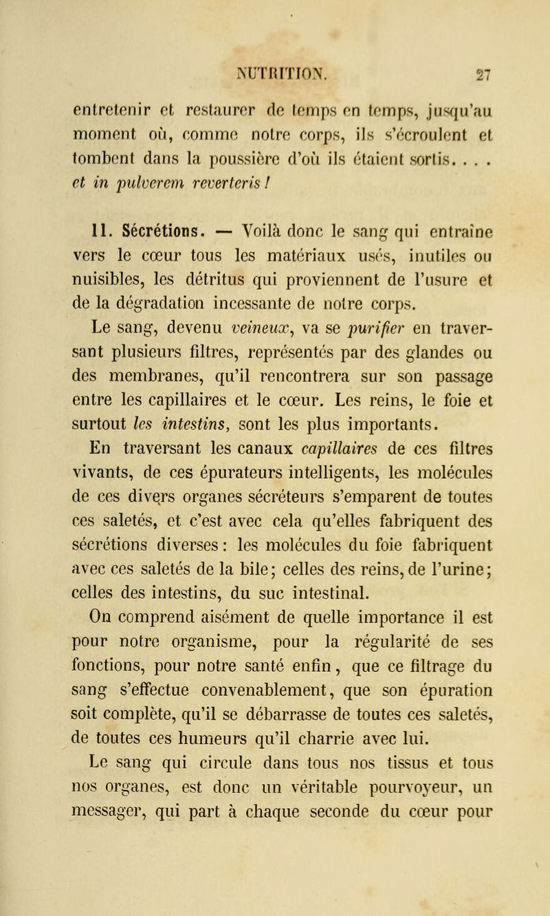 entretenir et restaurer de temps en temps jusqu'au moment où, comme notre corps, ils s'écroulent et tombent dans la poussière d'où ils étaient sortis. . . . et in pulvcrcm reverteris ! 11. Sécrétions. — Voilà donc le sang qui entraîne vers le cœur tous les matériaux usés, inutiles ou nuisibles, les détritus qui proviennent de l'usure et de la dégradation incessante de notre corps. Le sang, devenu veineux, va se purifier en traver- sant plusieurs filtres, représentés par des glandes ou des membranes, qu'il rencontrera sur son passage entre les capillaires et le cœur. Les reins, le foie et surtout les intestins, sont les plus importants. En traversant les canaux capillaires de ces filtres vivants, de ces épurateurs intelligents, les molécules de ces divers organes sécréteurs s'emparent de toutes ces saletés, et c'est avec cela qu'elles fabriquent des sécrétions diverses : les molécules du foie fabriquent avec ces saletés de la bile; celles des reins, de l'urine; celles des intestins, du suc intestinal. On comprend aisément de quelle importance il est pour notre organisme, pour la régularité de ses fonctions, pour notre santé enfin, que ce filtrage du sang s'effectue convenablement, que son épuration soit complète, qu'il se débarrasse de toutes ces saletés, de toutes ces humeurs qu'il charrie avec lui. Le sang qui circule dans tous nos tissus et tous nos organes, est donc un véritable pourvoyeur, un messager, qui part à chaque seconde du cœur pour