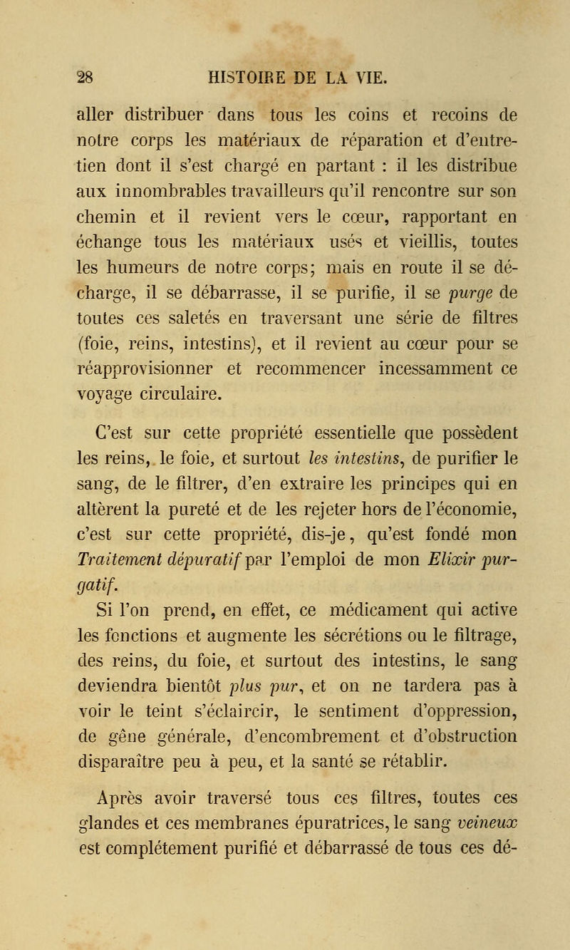 aller distribuer dans tous les coins et recoins de notre corps les matériaux de réparation et d'entre- tien dont il s'est chargé en partant : il les distribue aux innombrables travailleurs qu'il rencontre sur son chemin et il revient vers le cœur, rapportant en échange tous les matériaux usés et vieillis, toutes les humeurs de notre corps; mais en route il se dé- charge, il se débarrasse, il se purifie, il se purge de toutes ces saletés en traversant une série de filtres (foie, reins, intestins], et il revient au cœur pour se réapprovisionner et recommencer incessamment ce voyage circulaire. C'est sur cette propriété essentielle que possèdent les reins, le foie, et surtout les intestins, de purifier le sang, de le filtrer, d'en extraire les principes qui en altèrent la pureté et de les rejeter hors de l'économie, c'est sur cette propriété, dis-je, qu'est fondé mon Traitement dépuratif par l'emploi de mon Elixir pur- gatif. Si l'on prend, en effet, ce médicament qui active les fonctions et augmente les sécrétions ou le filtrage, des reins, du foie, et surtout des intestins, le sang deviendra bientôt plus pur, et on ne tardera pas à voir le teint s'éclaircir, le sentiment d'oppression, de gêne générale, d'encombrement et d'obstruction disparaître peu à peu, et la santé se rétablir. Après avoir traversé tous ces filtres, toutes ces glandes et ces membranes épuratrices, le sang veineux est complètement purifié et débarrassé de tous ces dé-