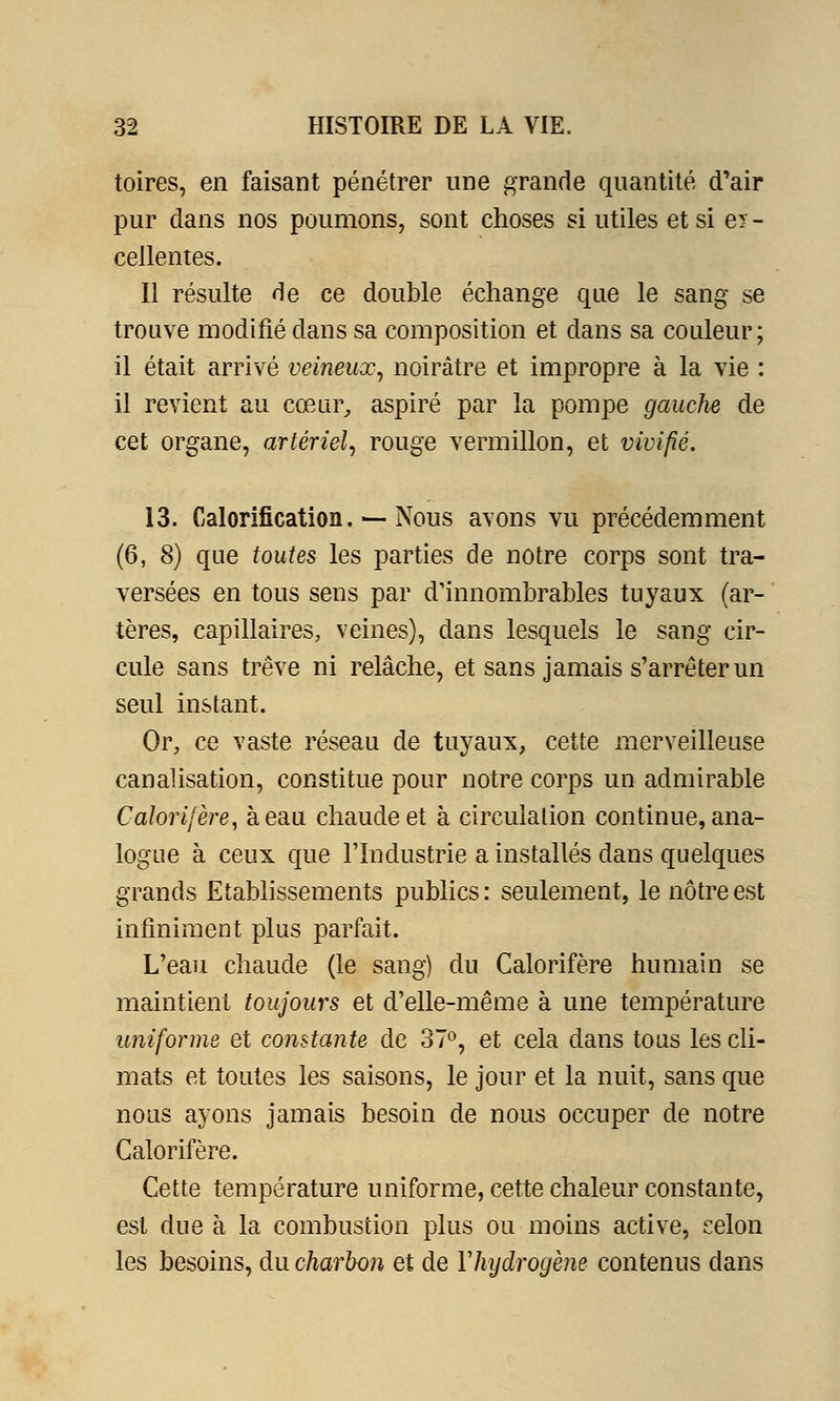 toires, en faisant pénétrer une grande quantité d'air pur dans nos poumons, sont choses si utiles et si ey - cellentes. Il résulte de ce double échange que le sang se trouve modifié dans sa composition et dans sa couleur; il était arrivé veineux, noirâtre et impropre à la vie : il revient au cœur, aspiré par la pompe gauche de cet organe, artériel, rouge vermillon, et vivifié. 13. Calorification. — Nous avons vu précédemment (6, 8) que toutes les parties de notre corps sont tra- versées en tous sens par d'innombrables tuyaux (ar- tères, capillaires, veines), dans lesquels le sang cir- cule sans trêve ni relâche, et sans jamais s'arrêter un seul instant. Or, ce vaste réseau de tuyaux, cette merveilleuse canalisation, constitue pour notre corps un admirable Calorifère, à eau chaude et à circulation continue, ana- logue à ceux que l'Industrie a installés dans quelques grands Etablissements publics : seulement, le nôtre est infiniment plus parfait. L'eau chaude (le sang) du Calorifère humain se maintient toujours et d'elle-même à une température uniforme et constante de 37°, et cela dans tous les cli- mats et toutes les saisons, le jour et la nuit, sans que nous ayons jamais besoin de nous occuper de notre Calorifère. Cette température uniforme, cette chaleur constante, est due à la combustion plus ou moins active, celon les besoins, du charbon et de Yhydrogène contenus dans