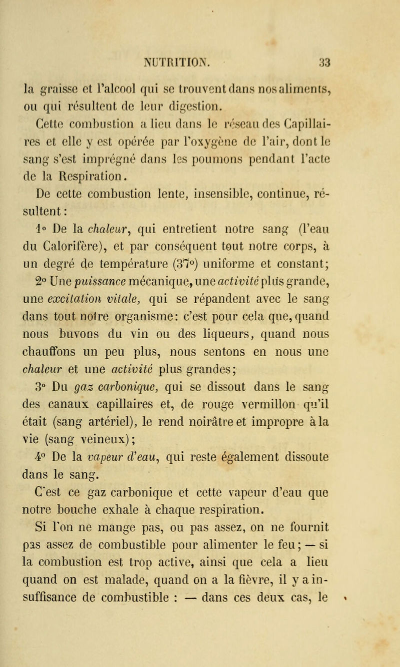 la graisse et l'alcool qui se trouvent dans nos aliments, ou qui résultent de leur digestion. Cette combustion a lieu dans le réseau des Capillai- res et elle y est opérée par l'oxygène de l'air, dont le sang s'est imprégné clans les poumons pendant l'acte de la Respiration. De cette combustion lente, insensible, continue, ré- sultent : 1° De la chaleury qui entretient notre sang (l'eau du Calorifère), et par conséquent tout notre corps, à un degré de température (3*7°) uniforme et constant; 2° Une puissance mécanique, une activité plus grande, une excitation vitale, qui se répandent avec le sang- dans tout notre organisme: c'est pour cela que,quand nous buvons du vin ou des liqueurs, quand nous chauffons un peu plus, nous sentons en nous une chaleur et une activité plus grandes; 3° Du gaz carbonique, qui se dissout dans le sang des canaux capillaires et, de rouge vermillon qu'il était (sang artériel), le rend noirâtre et impropre à la vie (sang veineux) ; ■4° De la vapeur d'eau, qui reste également dissoute dans le sang. C'est ce gaz carbonique et cette vapeur d'eau que notre bouche exhale à chaque respiration. Si l'on ne mange pas, ou pas assez, on ne fournit pas assez de combustible pour alimenter le feu ; — si la combustion est trop active, ainsi que cela a lieu quand on est malade, quand on a la fièvre, il y a in- suffisance de combustible : — dans ces deux cas, le *
