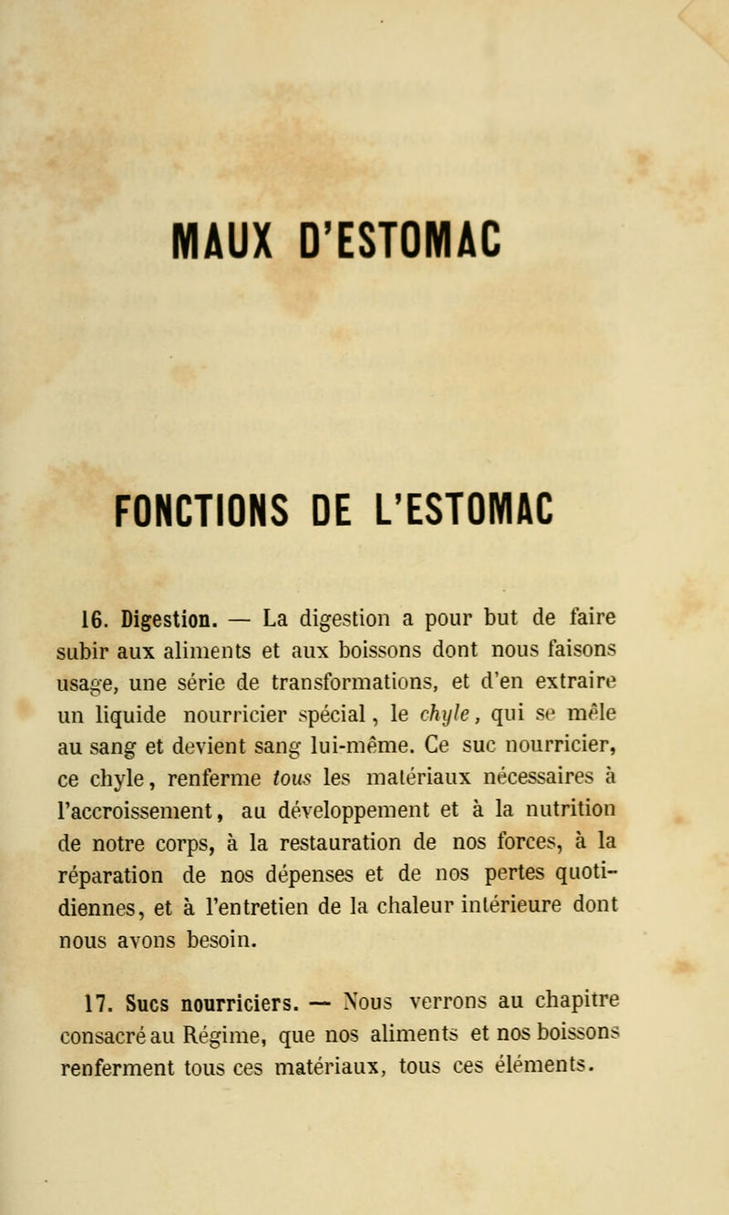 MAUX D'ESTOMAC FONCTIONS DE L'ESTOMAC 16. Digestion. — La digestion a pour but de faire subir aux aliments et aux boissons dont nous faisons usage, une série de transformations, et d'en extraire un liquide nourricier spécial, le chyle, qui se mêle au sang et devient sang lui-même. Ce suc nourricier, ce chyle, renferme tous les matériaux nécessaires à l'accroissement, au développement et à la nutrition de notre corps, à la restauration de nos forces, à la réparation de nos dépenses et de nos pertes quoti- diennes, et à l'entretien de la chaleur intérieure dont nous avons besoin. 17. Sucs nourriciers. — Nous verrons au chapitre consacré au Régime, que nos aliments et nos boissons renferment tous ces matériaux, tous ces éléments.