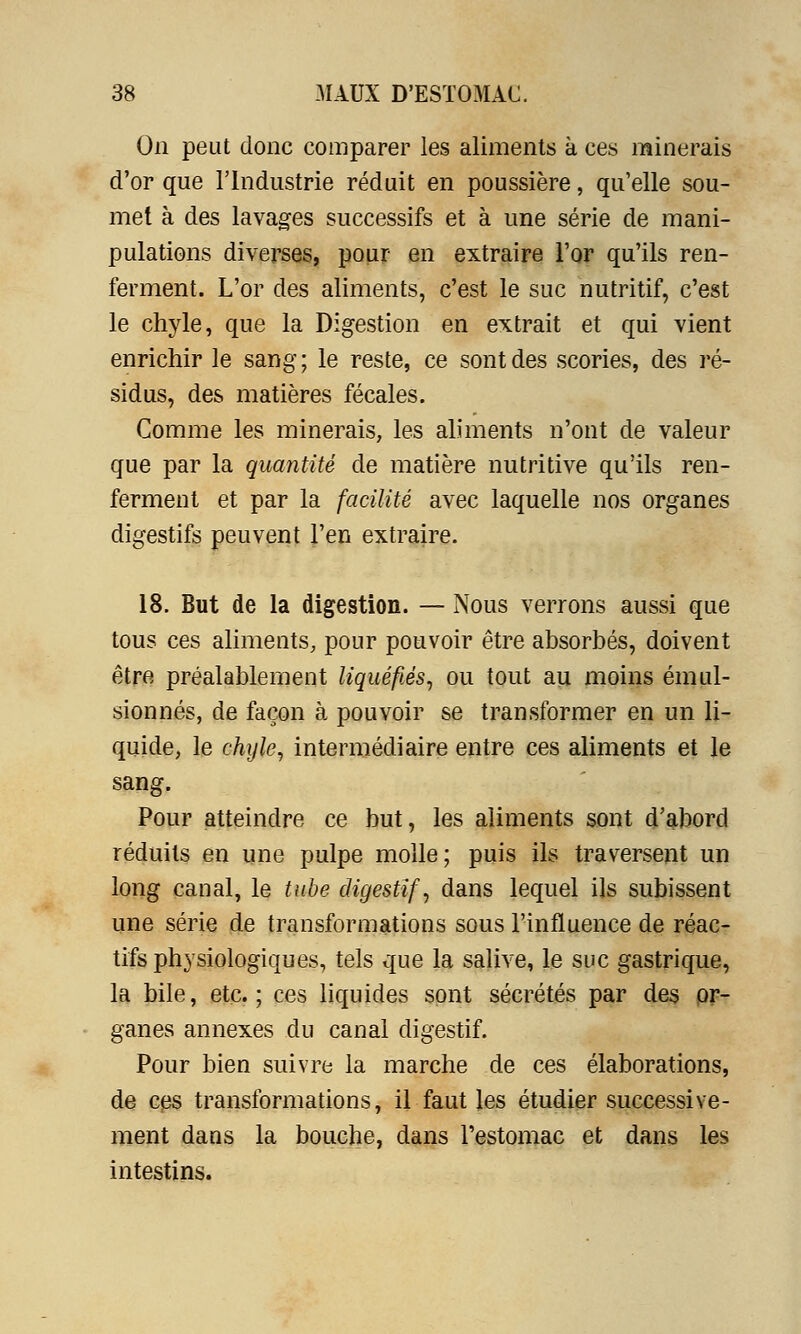 On peut donc comparer les aliments à ces minerais d'or que l'Industrie réduit en poussière, qu'elle sou- met à des lavages successifs et à une série de mani- pulations diverses, pour en extraire l'or qu'ils ren- ferment. L'or des aliments, c'est le suc nutritif, c'est le chyle, que la Digestion en extrait et qui vient enrichir le sang; le reste, ce sont des scories, des ré- sidus, des matières fécales. Comme les minerais, les aliments n'ont de valeur que par la quantité de matière nutritive qu'ils ren- ferment et par la facilité avec laquelle nos organes digestifs peuvent l'en extraire. 18. But de la digestion. — Nous verrons aussi que tous ces aliments, pour pouvoir être absorbés, doivent être préalablement liquéfiés, ou tout au moins émul- sionnés, de façon à pouvoir se transformer en un li- quide, le chyle, intermédiaire entre ces aliments et le sang. Pour atteindre ce but, les aliments sont d'abord réduits en une pulpe molle; puis ils traversent un long canal, le tube digestif, dans lequel ils subissent une série de transformations sous l'influence de réac- tifs physiologiques, tels que la salive, le suc gastrique, la bile, etc.; ces liquides sont sécrétés par des or- ganes annexes du canal digestif. Pour bien suivre la marche de ces élaborations, de ces transformations, il faut les étudier successive- ment dans la bouche, dans l'estomac et dans les intestins.