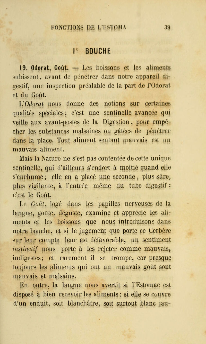 KONCTIOiVS DE L'KSIOMA .n \° BOUCHE 19. Odorat, Goût. — Les boissons et les aliments subissent, avant de pénétrer dans notre appareil di- gestif, une inspection préalable de la part de l'Odorat et du Goût. L'Odorat nous donne des notions sur certaines qualités spéciales; c'est une sentinelle avancée qui veille aux avant-postes de la Digestion, pour empê- cher les substances malsaines ou gâtées de pénétrer dans la place. Tout aliment sentant mauvais est un mauvais aliment. Mais la Nature ne s'est pas contentée de cette unique sentinelle, qui d'ailleurs s'endort à moitié quand elle s'enrhume ; elle en a placé une seconde, plus sûre, plus vigilante, à l'entrée même du tube digestif : c'est le Goût. Le Goût, logé dans les papilles nerveuses de la langue, goûte, déguste, examine et apprécie les ali- ments et les boissons que nous introduisons dans notre bouche, et si le jugement que porte ce Cerbère sur leur compte leur est défavorable, un sentiment instinctif nous porte à les rejeter comme mauvais, indigestes; et rarement il se trompe, car presque toujours les aliments qui ont un mauvais goût sont mauvais et malsains. En outre, la langue nous avertit si l'Estomac est disposé à bien recevoir les aliments: si elle se couvre d'un enduit, soit blanchâtre, soit surtout blanc jau-