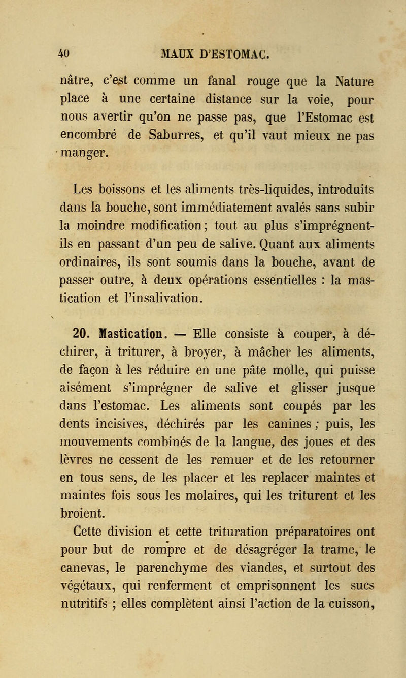 nâtre, c'est comme un fanal rouge que la Nature place à une certaine distance sur la voie, pour nous avertir qu'on ne passe pas, que l'Estomac est encombré de Saburres, et qu'il vaut mieux ne pas manger. Les boissons et les aliments très-liquides, introduits dans la bouche, sont immédiatement avalés sans subir la moindre modification; tout au plus s'imprégnent- ils en passant d'un peu de salive. Quant aux aliments ordinaires, ils sont soumis dans la bouche, avant de passer outre, à deux opérations essentielles : la mas- tication et l'insalivation. 20. Mastication. — Elle consiste à couper, à dé- chirer, à triturer, à broyer, à mâcher les aliments, de façon à les réduire en une pâte molle, qui puisse aisément s'imprégner de salive et glisser jusque dans l'estomac. Les aliments sont coupés par les dents incisives, déchirés par les canines ; puis, les mouvements combinés de la langue, des joues et des lèvres ne cessent de les remuer et de les retourner en tous sens, de les placer et les replacer maintes et maintes fois sous les molaires, qui les triturent et les broient. Cette division et cette trituration préparatoires ont pour but de rompre et de désagréger la trame, le canevas, le parenchyme des viandes, et surtout des végétaux, qui renferment et emprisonnent les sucs nutritifs ; elles complètent ainsi l'action de la cuisson,