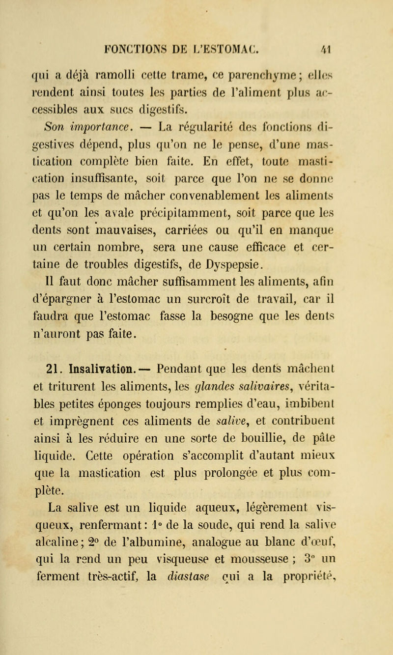 qui a déjà ramolli cotte trame, ce parenchyme; elles rendent ainsi toutes les parties de l'aliment plus ac- cessibles aux sucs digestifs. Son importance. — La régularité des fonctions di- gestives dépend, plus qu'on ne le pense, d'une mas- tication complète bien faite. En effet, toute masti- cation insuffisante, soit parce que l'on ne se donne pas le temps de mâcher convenablement les aliments et qu'on les avale précipitamment, soit parce que les dents sont mauvaises, carriées ou qu'il en manque un certain nombre, sera une cause efficace et cer- taine de troubles digestifs, de Dyspepsie. Il faut donc mâcher suffisamment les aliments, afin d'épargner à l'estomac un surcroît de travail, car il faudra que l'estomac fasse la besogne que les dents n'auront pas faite. 21. Insalivation.— Pendant que les dents mâchent et triturent les aliments, les glandes salivaires, vérita- bles petites éponges toujours remplies d'eau, imbibent et imprègnent ces aliments de salive, et contribuent ainsi à les réduire en une sorte de bouillie, de pâte liquide. Cette opération s'accomplit d'autant mieux que la mastication est plus prolongée et plus com- plète. La salive est un liquide aqueux, légèrement vis- queux, renfermant : 1° de la soude, qui rend la salive alcaline; 2° de l'albumine, analogue au blanc d'oeuf, qui la rend un peu visqueuse et mousseuse ; 3° un ferment très-actif, la diastase qui a la propriété.