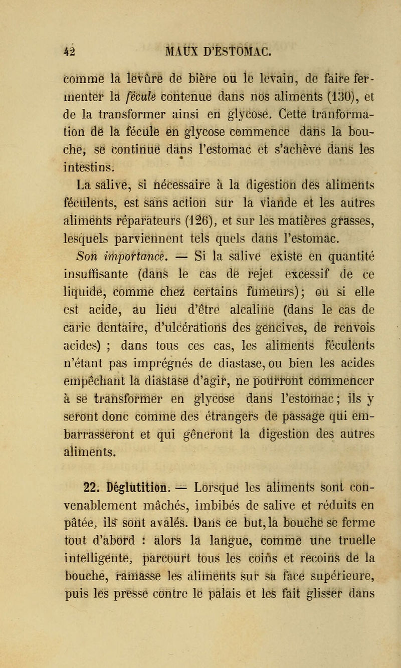 comme la levure de bière ou le levain, de faire fer- menter la fécule contenue dans nos aliments (130), et de la transformer ainsi en glycose. Cette tranforma- tion de la fécule en glycose commence dans la bou- che, se continue dans l'estomac et s'achève dans les intestins. La salive, si nécessaire à la digestion des aliments féculents, est sans action sur la viande et les autres aliments réparateurs (126), et sur les matières grasses, lesquels parviennent tels quels dans l'estomac. Son importance. — Si la salive existe en quantité insuffisante (dans le cas de rejet excessif de ce liquide, comme chez certains fumeurs); ou si elle est acide, au lieu d'être alcaline (dans le cas de carie dentaire, d'ulcérations des gencives, de renvois acides) ; dans tous ces cas, les aliments féculents n'étant pas imprégnés de diastase, ou bien les acides empêchant la diastase d'agir, ne pourront commencer à se transformer en glycose dans l'estomac; ils y seront donc comme des étrangers de passage qui em- barrasseront et qui gêneront la digestion des autres aliments. 22. Déglutition. — Lorsque les aliments sont con- venablement mâchés, imbibés de salive et réduits en pâtée, ils sont avalés. Dans ce but, la bouche se ferme tout d'abord : alors la langue, comme une truelle intelligente, parcourt tous les coins et recoins de la bouche, ramasse les aliments sur sa face supérieure, puis les presse contre le palais et les fait glisser dans