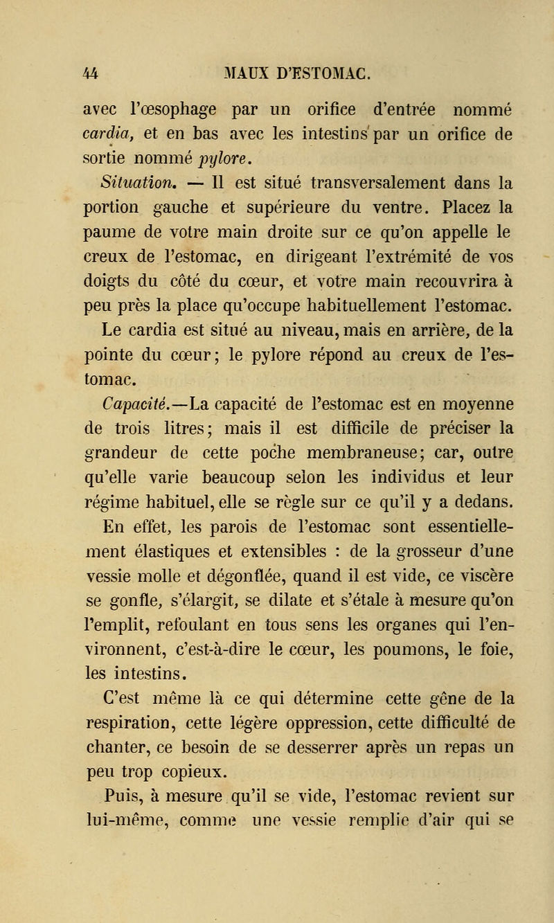 avec l'œsophage par un orifice d'entrée nommé cardia, et en bas avec les intestins par un orifice de sortie nommé pylore. Situation. — Il est situé transversalement dans la portion gauche et supérieure du ventre. Placez la paume de votre main droite sur ce qu'on appelle le creux de l'estomac, en dirigeant l'extrémité de vos doigts du côté du cœur, et votre main recouvrira à peu près la place qu'occupe habituellement l'estomac. Le cardia est situé au niveau, mais en arrière, de la pointe du cœur; le pylore répond au creux de l'es- tomac. Capacité.—La. capacité de l'estomac est en moyenne de trois litres; mais il est difficile de préciser la grandeur de cette poche membraneuse; car, outre qu'elle varie beaucoup selon les individus et leur régime habituel, elle se règle sur ce qu'il y a dedans. En effet, les parois de l'estomac sont essentielle- ment élastiques et extensibles : de la grosseur d'une vessie molle et dégonflée, quand il est vide, ce viscère se gonfle, s'élargit, se dilate et s'étale à mesure qu'on l'emplit, refoulant en tous sens les organes qui l'en- vironnent, c'est-à-dire le cœur, les poumons, le foie, les intestins. C'est même là ce qui détermine cette gêne de la respiration, cette légère oppression, cette difficulté de chanter, ce besoin de se desserrer après un repas un peu trop copieux. Puis, à mesure qu'il se vide, l'estomac revient sur lui-même, comme une vessie remplie d'air qui se