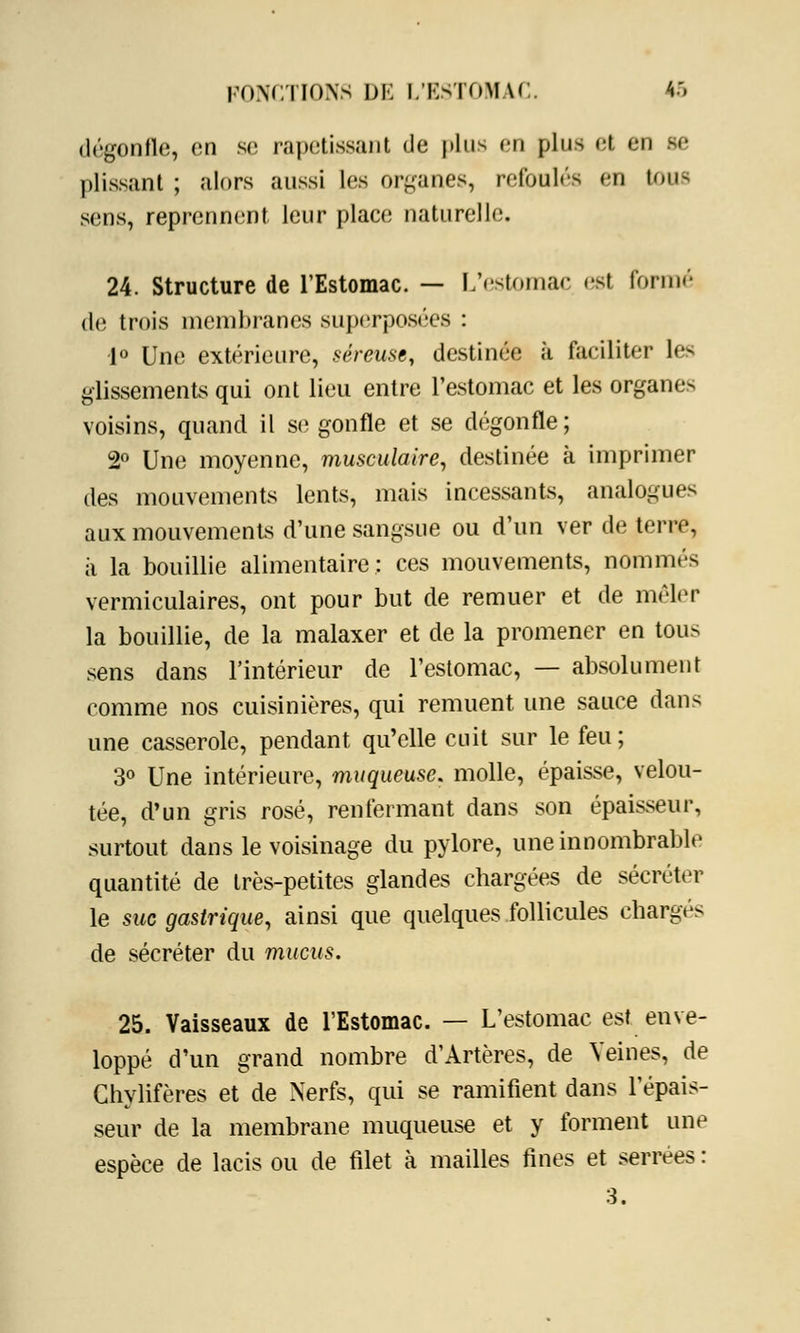 dégonfle, en se rapetissant de plus on plus et en se plissant ; alors aussi les organes, refoulés en tous sens, reprennent leur place naturelle. 24. Structure de l'Estomac. — L'estomac est formé de trois membranes superposées : 1° Une extérieure, séreuse, destinée à faciliter les glissements qui ont lieu entre l'estomac et les organes voisins, quand il se gonfle et se dégonfle; 2° Une moyenne, musculaire, destinée à imprimer des mouvements lents, mais incessants, analogues aux mouvements d'une sangsue ou d'un ver de terre, à la bouillie alimentaire: ces mouvements, nommés vermiculaires, ont pour but de remuer et de mêler la bouillie, de la malaxer et de la promener en tous sens dans l'intérieur de l'estomac, — absolument comme nos cuisinières, qui remuent une sauce dans une casserole, pendant qu'elle cuit sur le feu ; 3° Une intérieure, muqueuse, molle, épaisse, velou- tée, d'un gris rosé, renfermant dans son épaisseur, surtout dans le voisinage du pylore, une innombrable quantité de très-petites glandes chargées de sécréter le suc gastrique, ainsi que quelques follicules chargés de sécréter du mucus. 25. Vaisseaux de l'Estomac. — L'estomac est enve- loppé d'un grand nombre d'Artères, de Veines, de Chylifères et de Nerfs, qui se ramifient dans l'épais- seur de la membrane muqueuse et y forment une espèce de lacis ou de filet à mailles fines et serrées : 3.