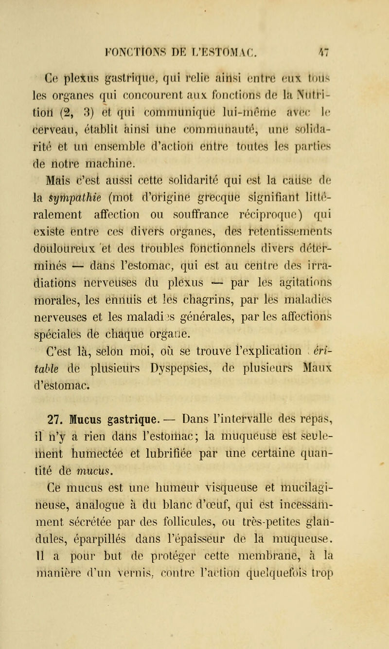Qe plexus gastrique, qui ^elîfe ainsi entre eu* tbiis les organes qui eoncourent aux. fonctions de la .Nutri- tion (2, 3) et qui communique lui-même àtfec le cerveau, établit ainsi une eommunauté, une Sblida- rité et un ensemble d'action entre toutes les parties de notre machine. Mais c'est aussi cette solidarité qui est la cause flé la sympathie (mot d'origine grecque signifiant litté- ralement affection ou souffrance réciproque) qui existe entre ces divers organes, des retentissements douloureux et des troubles fonctionnels divers déter- minés — dans l'estomac, qui est au centre des irra- diations nerveuses du plexus — par les agitations morales, les ennuis et les chagrins, par les maladies nerveuses et les maladi îs générales, par les affections spéciales de chaque organe. C'est là, selon moi, où se trouve l'explication cri- table de plusieurs Dyspepsies, de plusieurs Maux d'estomac. 27. Mucus gastrique. — Dans l'intervalle des repas, il n'y a rien dans l'estomac; la muqueuse est seule- ment humectée et lubrifiée par une certaine quan- tité de mucus. Ce mucus est une humeur visqueuse et mucilagi- neuse, analogue à du blanc d'œuf, qui est incessam- ment sécrétée par des follicules, ou très-petites glan- dules, éparpillés dans l'épaisseur de la muqueuse. 11 a pour but de protéger cette membrane, à la manière d'un vernis, contre l'aetion quelquefois trop