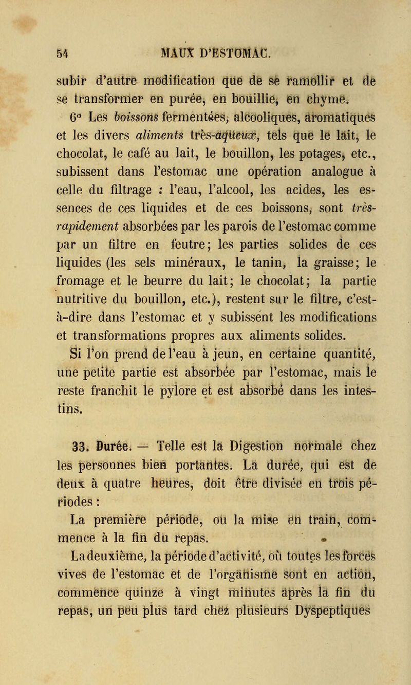 subir d'autre modification (JUe de se ramollir et de se transformer en purée, en bouillie, en chyme. 6° Les boissons fermentées, alcooliques, aromatiques et les divers aliments trbs-aqileuœ, tels que le lait, le chocolat, le café au lait, le bouillon, les potages, etc., subissent dans l'estomac une opération analogue à celle du filtrage ; Feau, l'alcool, les acides, les es- sences de ces liquides et de ces boissons, sont très- rapidement absorbées par les parois de l'estomac comme par un filtre en feutre; les parties solides de ces liquides (les sels minéraux, le tanin, la graisse; le fromage et le beurre du lait; le chocolat; la partie nutritive du bouillon, etc.), restent sur le filtre, c'est- à-dire dans l'estomac et y subissent les modifications et transformations propres aux aliments solides. Si l'on prend de l'eau à jeun, en certaine quantité, une petite partie est absorbée par l'estomac, mais le reste franchit le pylore et est absorbé dans les intes- tins. 33. Durée. — Telle est la Digestion normale chez les personnes bien portantes. La durée, qui est de deux à quatre heures, doit être divisée en trois pé- riodes : La première période, ou la mise en train, com- mence à la fin du repas. • Ladeuxième, la période d'activité, où toutes les forcés vives de l'estomac et de l'organisme sont en action, commence quinze à vingt minutes après la fin du repas, un peu plus tard chez plusieurs Dyspeptiques
