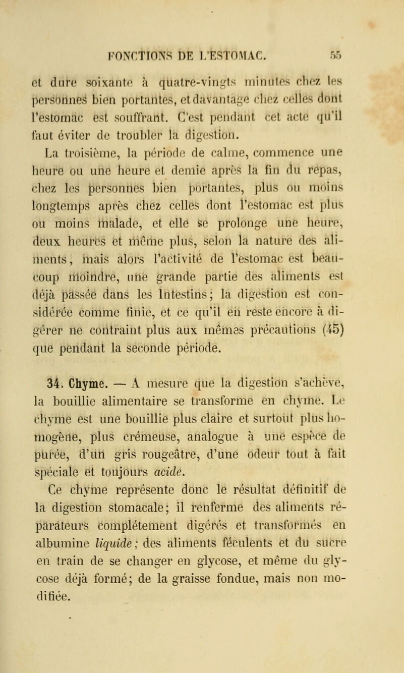 et dure soixante à quatre-vingts milltHes (met les personnes bien portantes, etidàVàntâgë cllei celles dotti l'estomac est souffrant. C'est {rjëtidkiii cet acte qu'il faut éviter de troubler la digestion. La troisième, la période de calme, commence une lieure ou une heure et demie après la fin du repas, chez les personnes bien portantes, plus du moins longtemps après chez celles dont l'estomac est plus ou moins malade, et elle se prolonge une heure, deux heures et même plus, selon la nature des ali- ments, mais alors l'activité de l'estomac est beau- coup moindre, une grande partie des aliments est déjà passée dans les Intestins; la digestion est con- sidérée comme finie, et ce qu'il en reste encore à di- gérer ne contraint plus aux mômes précautions (15) que pendant la seconde période. 34. Chyme. — A mesure que la digestion s'achève. la bouillie alimentaire se transforme en chyme. Lé chyme est une bouillie plus claire et surtout plus ho- mogène, plus crémeuse, analogue à une espèce de purée, d'un gris rougeâtre, d'une odeur tout à fait spéciale et toujours acide. Ce chyme représente donc le résultat définitif de la digestion stomacale; il renferme des aliments ré- parateurs complètement digérés et transformés en albumine liquide; des aliments féculents et du sucre en train de se changer en glycose, et même du gly- cose déjà formé; de la graisse fondue, mais non mo- difiée.