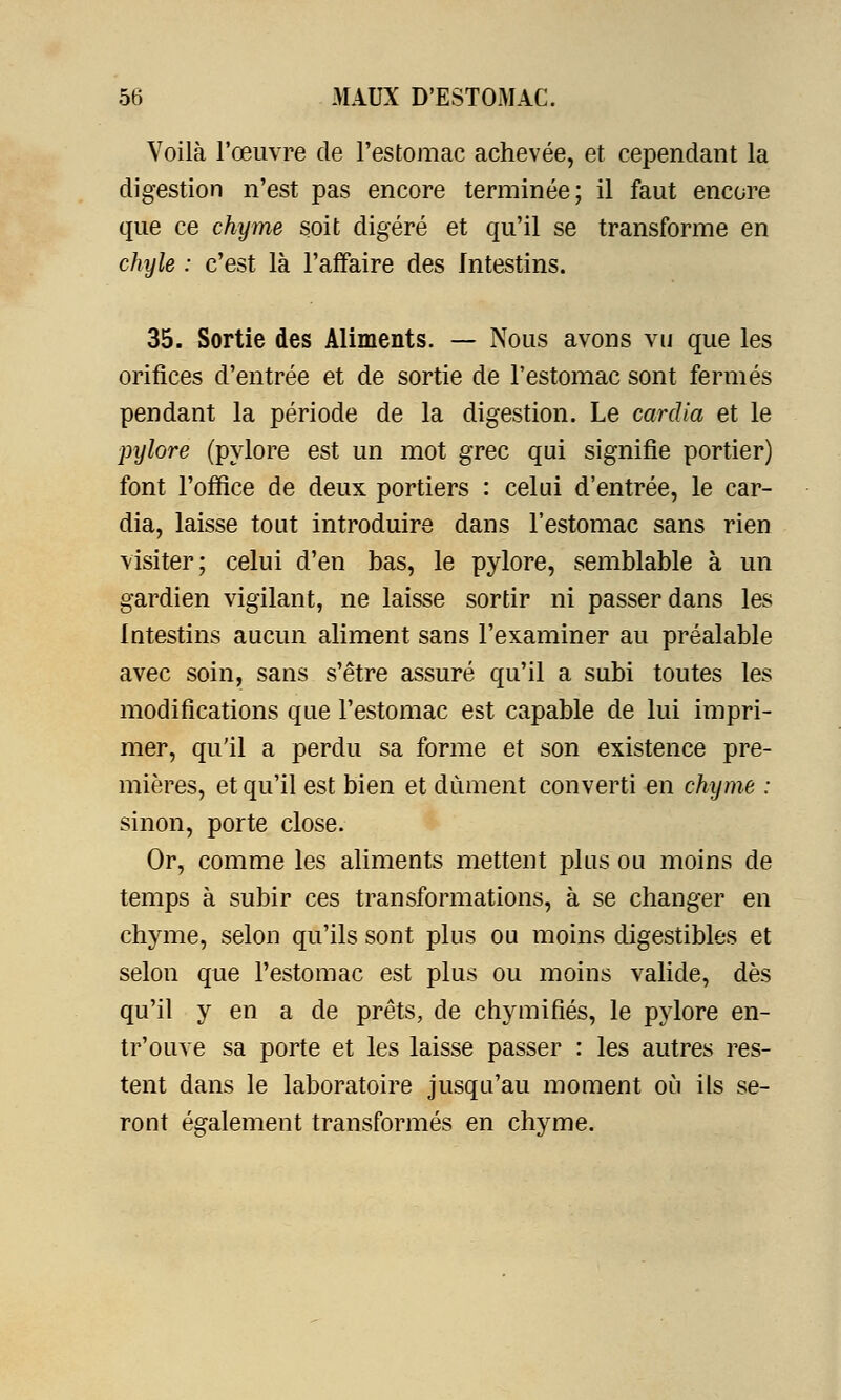 Voilà l'œuvre de l'estomac achevée, et cependant la digestion n'est pas encore terminée; il faut encore que ce chyme soit digéré et qu'il se transforme en chyle : c'est là l'affaire des Intestins. 35. Sortie des Aliments. — Nous avons vu que les orifices d'entrée et de sortie de l'estomac sont fermés pendant la période de la digestion. Le cardia et le pijlore (pylore est un mot grec qui signifie portier) font l'office de deux portiers : celui d'entrée, le car- dia, laisse tout introduire dans l'estomac sans rien visiter; celui d'en bas, le pylore, semblable à un gardien vigilant, ne laisse sortir ni passer dans les Intestins aucun aliment sans l'examiner au préalable avec soin, sans s'être assuré qu'il a subi toutes les modifications que l'estomac est capable de lui impri- mer, qu'il a perdu sa forme et son existence pre- mières, et qu'il est bien et dûment converti en chyme : sinon, porte close. Or, comme les aliments mettent plus ou moins de temps à subir ces transformations, à se changer en chyme, selon qu'ils sont plus ou moins digestibles et selon que l'estomac est plus ou moins valide, dès qu'il y en a de prêts, de chymifiés, le pylore en- tr'ouve sa porte et les laisse passer : les autres res- tent dans le laboratoire jusqu'au moment où ils se- ront également transformés en chyme.