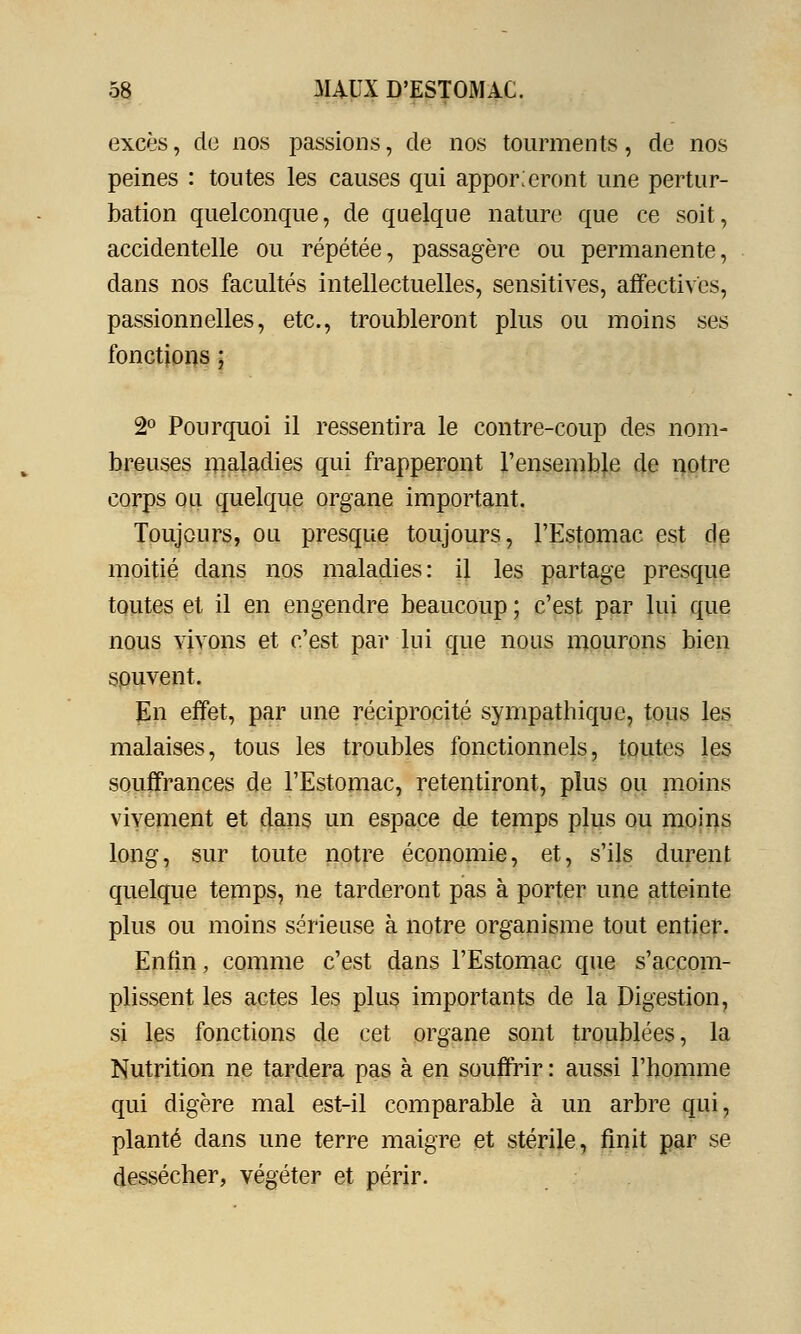 excès, de nos passions, de nos tourments, de nos peines : toutes les causes qui apporteront une pertur- bation quelconque, de quelque nature que ce soit, accidentelle ou répétée, passagère ou permanente, dans nos facultés intellectuelles, sensitives, affectives, passionnelles, etc., troubleront plus ou moins ses fonctions ; 2° Pourquoi il ressentira le contre-coup des nom- breuses maladies qui frapperont l'ensemble de notre corps ou quelque organe important. Toujours, ou presque toujours, l'Estomac est de moitié dans nos maladies: il les partage presque toutes et il en engendre beaucoup ; c'est par lui que nous vivons et c'est par lui que nous mourons bien souvent. En effet, par une réciprocité sympathique, tous les malaises, tous les troubles fonctionnels, toutes les souffrances de l'Estomac, retentiront, plus ou moins vivement et dans un espace de temps plus ou moins long, sur toute notre économie, et, s'ils durent quelque temps, ne tarderont pas à porter une atteinte plus ou moins sérieuse à notre organisme tout entier. Enfin, comme c'est dans l'Estomac que s'accom- plissent les actes les plus importants de la Digestion, si les fonctions de cet organe sont troublées, la Nutrition ne tardera pas à en souffrir : aussi l'homme qui digère mal est-il comparable à un arbre qui, planté dans une terre maigre et stérile, finit par se dessécher, végéter et périr.