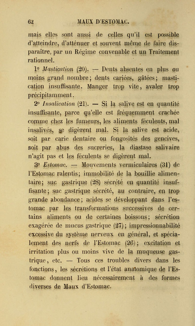 mais elles sont aussi de celles qu'il est possible d'atteindre, d'atténuer et souvent même de faire dis- paraître, par un Régime convenable et un Traitement rationnel. 1° Mastication (20). — Dents absentes en plus ou moins grand nombre; dents cariées, gâtées; masti- cation insuffisante. Manger trop vite, avaler trop précipitamment. 2° Insalivation (21). — Si la salive est en quantité insuffisante, parce qu'elle est fréquemment crachée comme chez les fumeurs, les aliments féculents, mal insalivés, gp digèrent mal. Si la salive est acide, soit par carie dentaire ou fongosités des gencives, soit par abus des sucreries, la diastase salivaire n'agit pas et les féculents se digèrent mal. 3° Estomac. — Mouvements vermiculaires (31) de l'Estomac ralentis; immobilité de la bouillie alimen- taire; suc gastrique (28) sécrété en quantité insuf- fisante; suc gastrique sécrété, au contraire, en trop grande abondance ; acides se développant dans l'es- tomac par les transformations successives de cer- tains aliments ou de certaines boissons; sécrétion exagérée de mucus gastrique (27); impressionnabilité excessive du système nerveux en général, et spécia- lement des nerfs de l'Estomac (26) ; excitation et irritation plus ou moins vive de la muqueuse gas- trique, etc. — Tous ces troubles divers dans les fonctions, les sécrétions et l'état anatomique de l'Es- tomac donnent lieu nécessairement à des formes diverses de Maux d'Estomac.