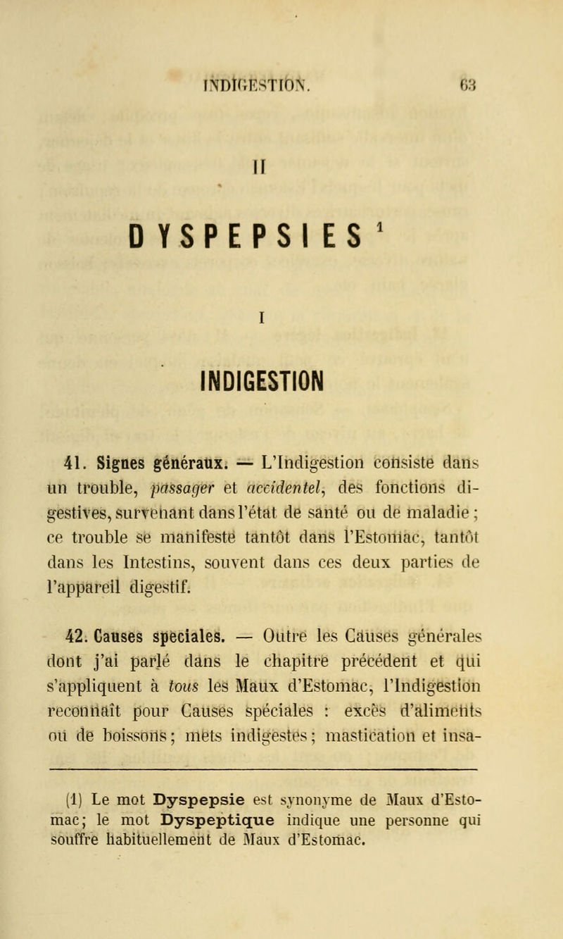 INDtliKSTinN. Il DYSPEPSIES ' INDIGESTION 41. Signes généraux. — L'Indigestion consiste ftfttts un trouble, passager et accidentel, des fonctions di- gestives, survenant dans l'état de santé ou de maladie; ce trouble se manifeste tantôt dans l'Estomac, tantôt dans les Intestins, souvent dans ces deux parties de l'appareil digestif. 42. Causes spéciales. — Outre les Causes générales dont j'ai parlé dans le chapitre précédent et qui s'appliquent à tous les Maux d'Estomac, l'Indigestion reconnaît pour Causes spéciales : excès d'aliment- oii de boissons ; mets indigestes ; mastication et insa- (1) Le mot Dyspepsie est synonyme de Maux d'Esto- mac; le mot Dyspeptique indique une personne qui souffre habituellement de Maux d'Estomac.