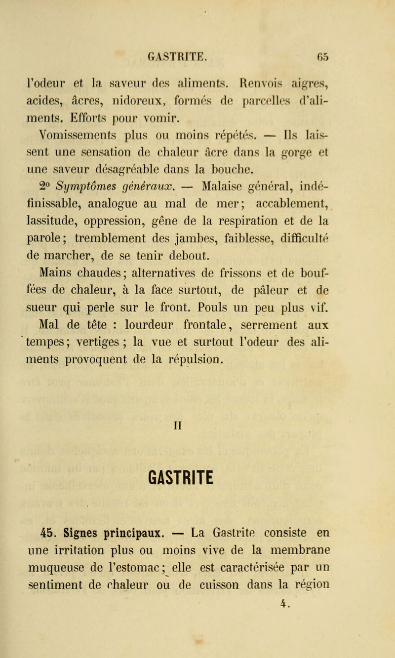 l'odeur et la saveur dos aliments. Renvois aigres, acides, acres, nidoreux, formés de parcelles d'ali- ments. Efforts pour vomir. Vomissements plus ou moins répétés. — Ils lais- sent une sensation de chaleur acre dans la gorge et une saveur désagréable dans la bouche. 2° Symptômes généraux. — Malaise général, indé- finissable, analogue au mal de mer; accablement, lassitude, oppression, gêne de la respiration et de la parole; tremblement des jambes, faiblesse, difficulté de marcher, de se tenir debout. Mains chaudes; alternatives de frissons et de bouf- fées de chaleur, à la face surtout, de pâleur et de sueur qui perle sur le front. Pouls un peu plus vif. Mal de tête : lourdeur frontale, serrement aux tempes ; vertiges ; la vue et surtout l'odeur des ali- ments provoquent de la répulsion. II GASTRITE 45. Signes principaux. — La Gastrite consiste en une irritation plus ou moins vive de la membrane muqueuse de l'estomac; elle est caractérisée par un sentiment de chaleur ou de cuisson dans la région 4.