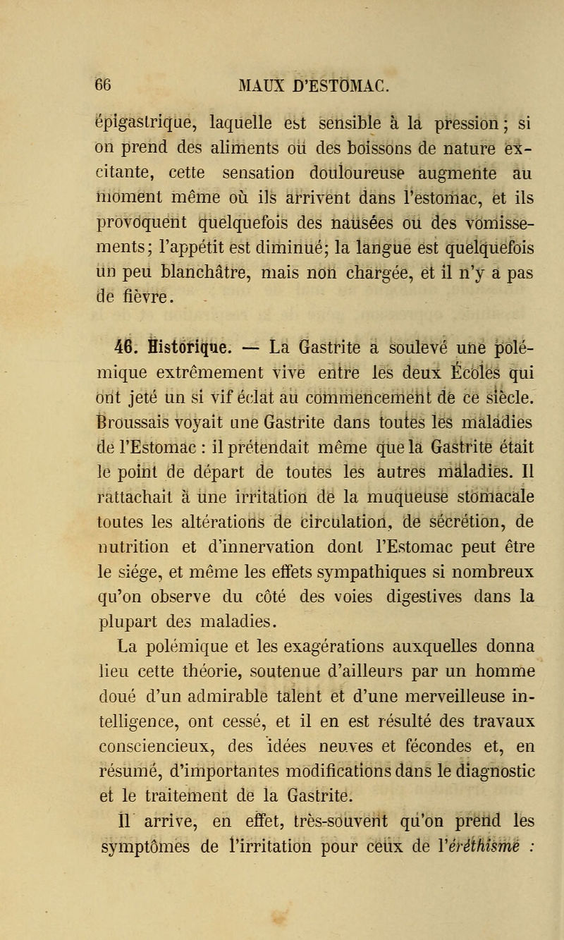 épigastrique, laquelle est sensible à la pression; si on prend des aliments oii des boissons de nature ex- citante, cette sensation douloureuse augmente au moment même où ils arrivent dans l'estomac, et ils provoquent quelquefois des nausées ou des vomisse- ments; l'appétit est diminué; la langue est quelquefois un peu blanchâtre, mais non chargée, et il n'y a pas de fièvre. 46. Historique. — La Gastrite a soulevé une polé- mique extrêmement vive entre les deux Écoles qui ont jeté un si vif éclat au commencement de ce siècle. Broussais voyait une Gastrite dans toutes les maladies de l'Estomac : il prétendait même que la Gastrite était le point de départ de toutes les autres maladies. Il rattachait à une irritation de la muqueuse stomacale toutes les altérations de circulation, de sécrétion, de nutrition et d'innervation dont l'Estomac peut être le siège, et même les effets sympathiques si nombreux qu'on observe du côté des voies digestives dans la plupart des maladies. La polémique et les exagérations auxquelles donna lieu cette théorie, soutenue d'ailleurs par un homme doué d'un admirable talent et d'une merveilleuse in- telligence, ont cessé, et il en est résulté des travaux consciencieux, des idées neuves et fécondes et, en résumé, d'importantes modifications dans le diagnostic et le traitement de la Gastrite. Il arrive, en effet, très-souvent qu'on prend les symptômes de l'irritation pour ceux de Yéréthismé :