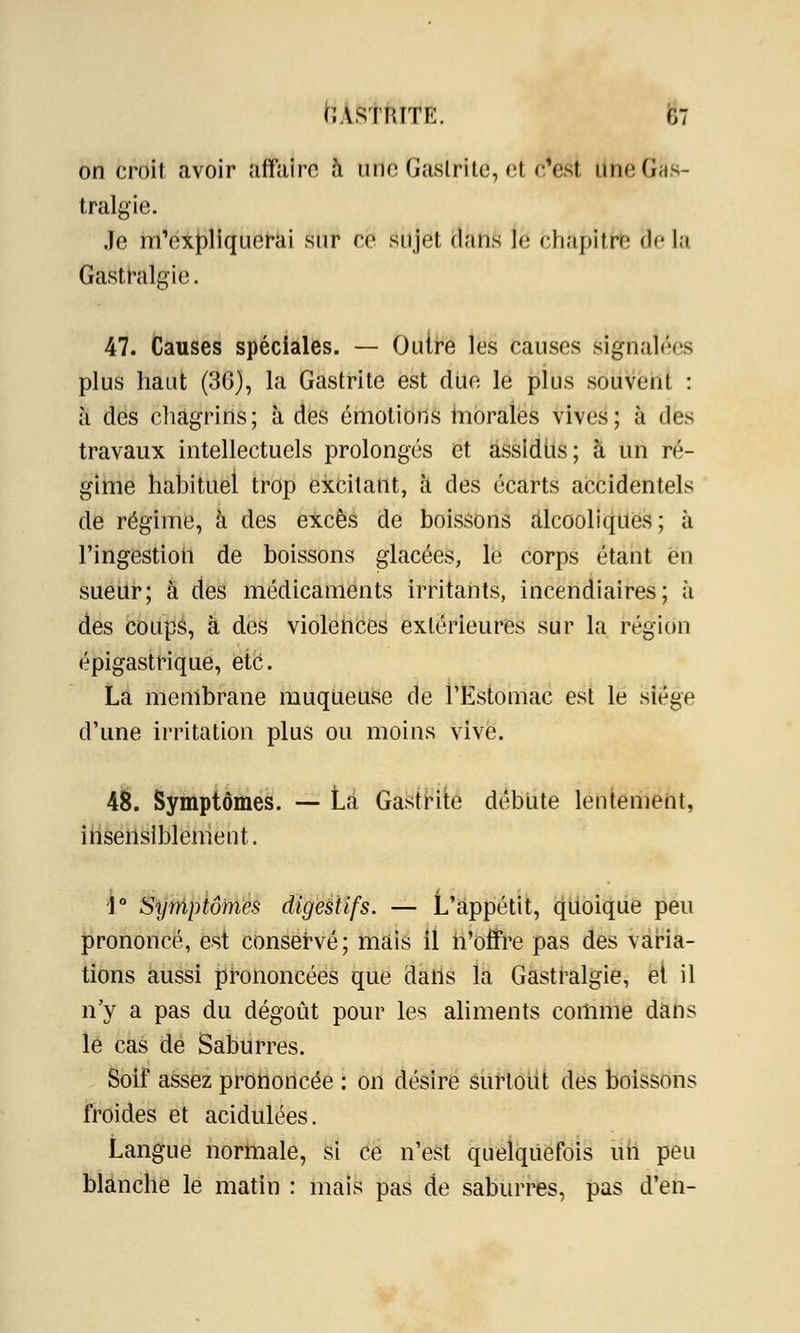 on croit avoir affaire à Utie Gastrite, el c'est Llhe Gas- tralgie. Je m'expliquerai sur ee sujet dans \é chapitre 3e La Gastralgie. 47. Causes spéciales. — Outre les causes signalées plus haut (3G), la Gastrite est due le plus souvent : à des chagrins; à des émotions morales vives; à des travaux intellectuels prolongés et assidus; à un ré- gime habituel trop excitant, à des écarts accidentels de régime, à des excès de boissons Alcooliques; à l'ingestion de boissons glacées, le corps étant en sueur; à des médicaments irritants, incendiaires; à des coups, à des violences extérieures sur la région épigastrique, etc. La membrane muqueuse de l'Estomac est le siège d'une irritation plus ou moins vive. 48. Symptômes. — Là Gastrite débute lentement, insensiblement. 1° Symptômes digestifs. — L'appétit, quoique peu prononcé, est conservé; mais il n'offre pas des varia- tions aussi prononcées que dans la Gastralgie, et il n'y a pas du dégoût pour les aliments comme dans lé cas de Saburres. Soif assez prononcée : on désire surtout des boissons froides et acidulées. Langue normale, si ce n'est quelquefois un peu blanche le matin : mais pas de saburres, pas d'en-