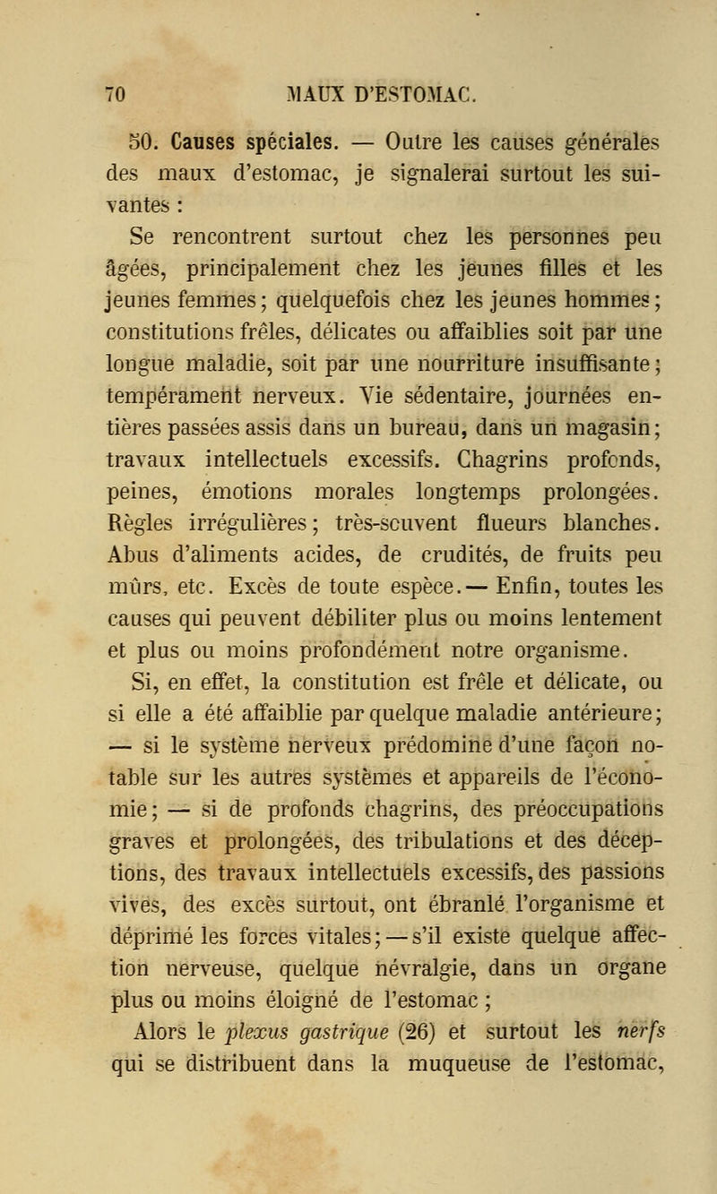 50. Causes spéciales. — Outre les causes générales des maux d'estomac, je signalerai surtout les sui- vantes : Se rencontrent surtout chez les personnes peu âgées, principalement chez les jeunes filles et les jeunes femmes; quelquefois chez les jeunes hommes; constitutions frêles, délicates ou affaiblies soit par une longue maladie, soit par une nourriture insuffisante; tempérament nerveux. Vie sédentaire, journées en- tières passées assis dans un bureau, dans un magasin; travaux intellectuels excessifs. Chagrins profends, peines, émotions morales longtemps prolongées. Règles irrégulières; très-scuvent flueurs blanches. Abus d'aliments acides, de crudités, de fruits peu mûrs, etc. Excès de toute espèce.— Enfin, toutes les causes qui peuvent débiliter plus ou moins lentement et plus ou moins profondément notre organisme. Si, en effet, la constitution est frêle et délicate, ou si elle a été affaiblie par quelque maladie antérieure; — si le système nerveux prédomine d'une façon no- table sur les autres systèmes et appareils de l'écono- mie; — si de profonds chagrins, des préoccupations graves et prolongées, des tribulations et des décep- tions, des travaux intellectuels excessifs, des passions vives, des excès surtout, ont ébranlé l'organisme et déprimé les forces vitales ; — s'il existe quelque affec- tion nerveuse, quelque névralgie, dans un organe plus ou moins éloigné de l'estomac ; Alors le plexus gastrique (26) et surtout les nerfs qui se distribuent dans la muqueuse de l'estomac,