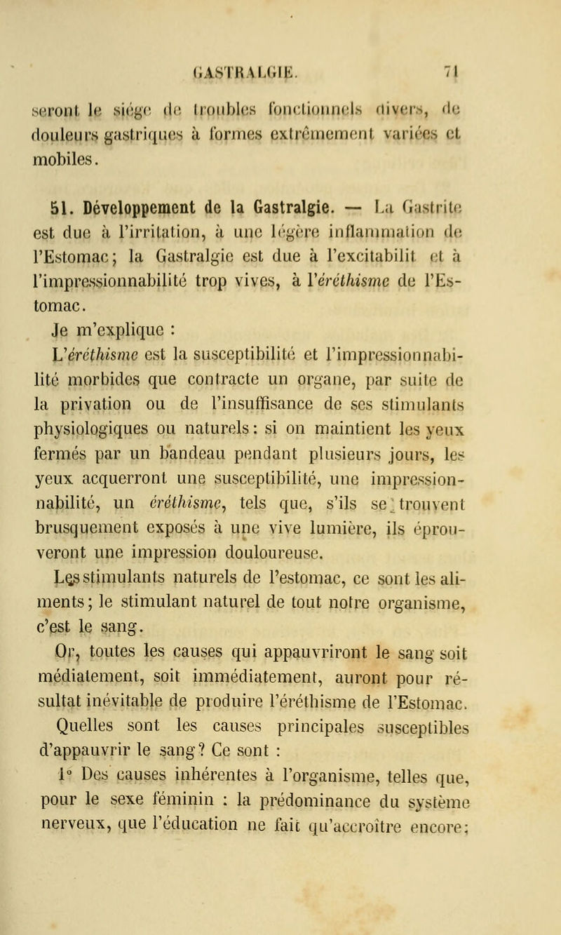 seront le siège de Iroubles roiKiinnih-1> cliver», de douleurs gastriques à formes exlrêinemeni variée^ et mobiles. 51. Développement de la Gastralgie. — La Gastrite est due à rirrilation, à une légère inflammaiion d<- l'Estomac; la Gastralgie est due à l'excitabilit et à l'impressionnabilité trop vives, à Yéréthismc de l'Es- tomac. Je m'explique : Véréthisme est la susceptibilité et l'impressionnabi- lité morbides que contracte un organe, par suite de la privation ou de l'insuffisance de ses stimulants physiologiques ou naturels : si on maintient les yeux fermés par un bandeau pendant plusieurs jours, les yeux acquerront une susceptibilité, une impression- nabilité, un érélhismc, tels que, s'ils se;trouvent brusquement exposés à une vive lumière, ils éprou- veront une impression douloureuse. Le^ stimulants naturels de l'estomac, ce sont les ali- ments ; le stimulant naturel de tout notre organisme, c'est le sang. Or, toutes les causes qui appauvriront le sang soit médiatement, soit immédiatement, auront pour ré- sultat inévitable de produire l'éréthisme de l'Estomac. Quelles sont les causes principales susceptibles d'appauvrir le sang? Ce sont : 1° Des causes inhérentes à l'organisme, telles que, pour le sexe féminin : la prédominance du système nerveux, que l'éducation ne fait qu'accroître encore: