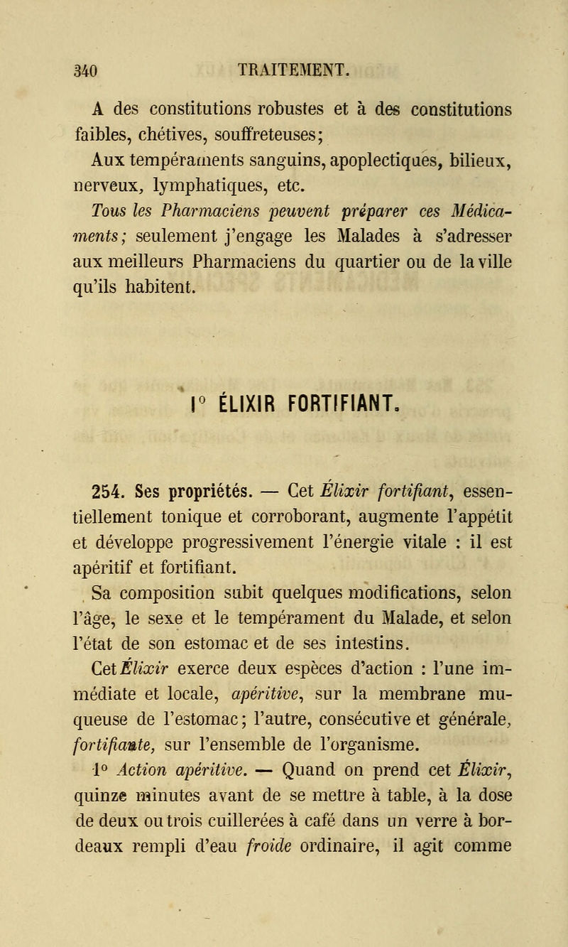 A des constitutions robustes et à des constitutions faibles, chétives, souffreteuses; Aux tempéraments sanguins, apoplectiques, bilieux, nerveux, lymphatiques, etc. Tous les Pharmaciens peuvent préparer ces Médica- ments; seulement j'engage les Malades à s'adresser aux meilleurs Pharmaciens du quartier ou de la ville qu'ils habitent. 1° ÉLIXIR FORTIFIANT. 254. Ses propriétés. — Cet Élixir fortifiant, essen- tiellement tonique et corroborant, augmente l'appétit et développe progressivement l'énergie vitale : il est apéritif et fortifiant. Sa composition subit quelques modifications, selon l'âge, le sexe et le tempérament du Malade, et selon l'état de son estomac et de ses intestins. Cet Élixir exerce deux espèces d'action : l'une im- médiate et locale, apéritive, sur la membrane mu- queuse de l'estomac ; l'autre, consécutive et générale, fortifiante, sur l'ensemble de l'organisme. •1° Action apéritive. — Quand on prend cet Élixir, quinze minutes avant de se mettre à table, à la dose de deux ou trois cuillerées à café dans un verre à bor- deaux rempli d'eau froide ordinaire, il agit comme
