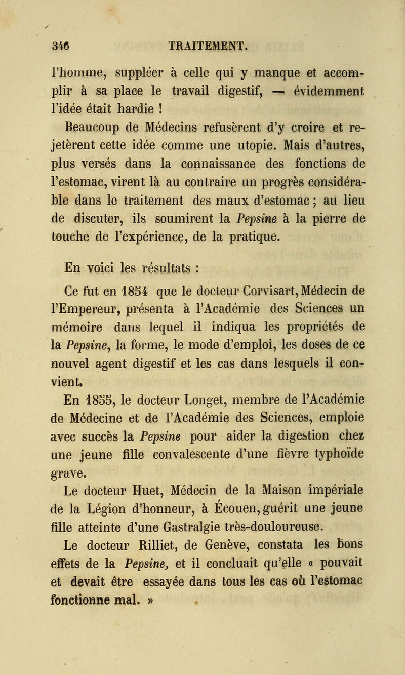 l'homme, suppléer à celle qui y manque et accom- plir à sa place le travail digestif, — évidemment l'idée était hardie ! Beaucoup de Médecins refusèrent d'y croire et re- jetèrent cette idée comme une utopie. Mais d'autres, plus versés dans la connaissance des fonctions de l'estomac, virent là au contraire un progrès considéra- ble dans le traitement des maux d'estomac ; au lieu de discuter, ils soumirent la Pepsine à la pierre de touche de l'expérience, de la pratique. En voici les résultats : Ce fut en 1854 que le docteur Corvisart, Médecin de l'Empereur, présenta à l'Académie des Sciences un mémoire dans lequel il indiqua les propriétés de la Pepsine, la forme, le mode d'emploi, les doses de ce nouvel agent digestif et les cas dans lesquels il con- vient. En 1855, le docteur Longet, membre de l'Académie de Médecine et de l'Académie des Sciences, emploie avec succès la Pepsine pour aider la digestion chez une jeune fille convalescente d'une fièvre typhoïde grave. Le docteur Huet, Médecin de la Maison impériale de la Légion d'honneur, à Écouen, guérit une jeune fille atteinte d'une Gastralgie très-douloureuse. Le docteur Rilliet, de Genève, constata les bons effets de la Pepsine, et il concluait qu'elle « pouvait et devait être essayée dans tous les cas où l'estomac fonctionne mal. »