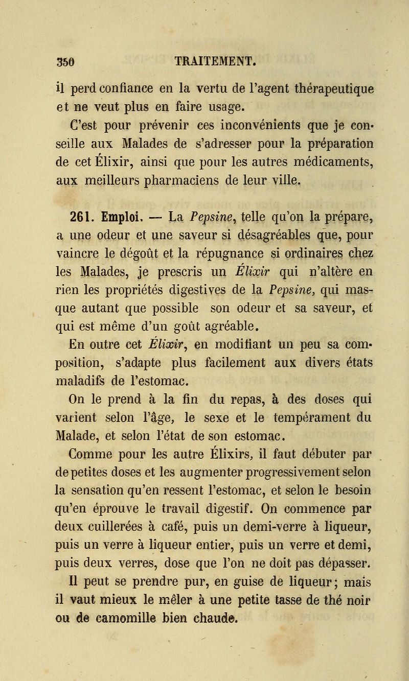 il perd confiance en la vertu de l'agent thérapeutique et ne veut plus en faire usage. C'est pour prévenir ces inconvénients que je con- seille aux Malades de s'adresser pour la préparation de cet Élixir, ainsi que pour les autres médicaments, aux meilleurs pharmaciens de leur ville. 261. Emploi, — La Pepsine, telle qu'on la prépare, a une odeur et une saveur si désagréables que, pour vaincre le dégoût et la répugnance si ordinaires chez les Malades, je prescris un Elixir qui n'altère en rien les propriétés digestives de la Pepsine, qui mas- que autant que possible son odeur et sa saveur, et qui est même d'un goût agréable. En outre cet Élixir, en modifiant un peu sa com- position, s'adapte plus facilement aux divers états maladifs de l'estomac. On le prend à la fin du repas, à des doses qui varient selon l'âge, le sexe et le tempérament du Malade, et selon l'état de son estomac. Comme pour les autre Élixirs, il faut débuter par de petites doses et les augmenter progressivement selon la sensation qu'en ressent l'estomac, et selon le besoin qu'en éprouve le travail digestif. On commence par deux cuillerées à café, puis un demi-verre à liqueur, puis un verre à liqueur entier, puis un verre et demi, puis deux verres, dose que l'on ne doit pas dépasser. Il peut se prendre pur, en guise de liqueur; mais il vaut mieux le mêler à une petite tasse de thé noir ou de camomille bien chaude.