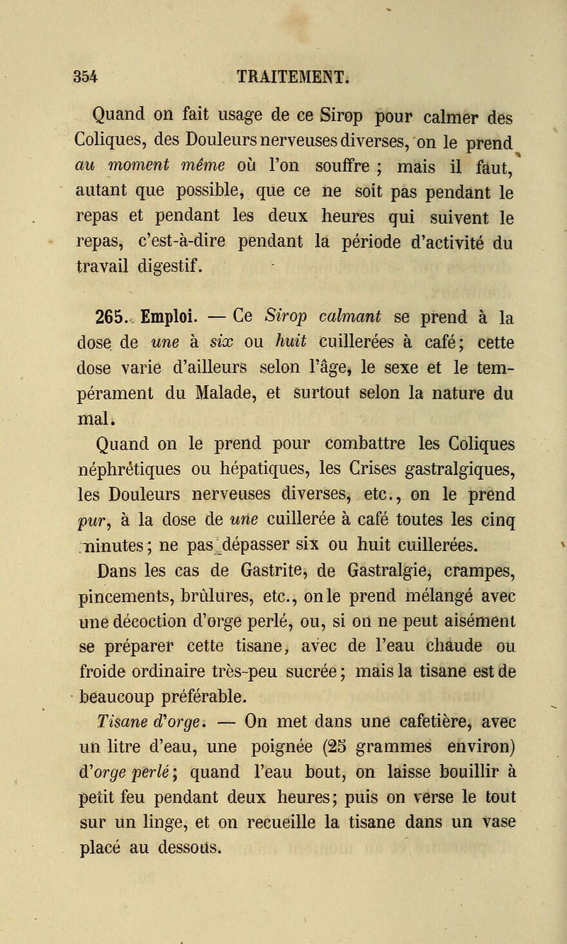 Quand on fait usage de ee Sirop pour calmer des Coliques, des Douleurs nerveuses diverses, on le prend au moment même où l'on souffre ; mais il faut, autant que possible, que ce ne soit pas pendant le repas et pendant les deux heures qui suivent le repas, c'est-à-dire pendant la période d'activité du travail digestif. 265. Emploi. — Ce Sirop calmant se prend à la close de une à six ou huit cuillerées à café; cette dose varie d'ailleurs selon l'âge, le sexe et le tem- pérament du Malade, et surtout selon la nature du mal. Quand on le prend pour combattre les Coliques néphrétiques ou hépatiques, les Crises gastralgiques, les Douleurs nerveuses diverses, etc., on le prend pur, à la dose de une cuillerée à café toutes les cinq ninutes; ne pas^dépasser six ou huit cuillerées. Dans les cas de Gastrite, de Gastralgie, crampes, pincements, brûlures, etc., on le prend mélangé avec une décoction d'orge perlé, ou, si on ne peut aisément se préparer cette tisane, avec de l'eau chaude ou froide ordinaire très-peu sucrée ; mais la tisane est de beaucoup préférable. Tisane d'orge. — On met dans une cafetière, avec un litre d'eau, une poignée (25 grammes environ) d'orge perlé; quand l'eau bout, on laisse bouillir à petit feu pendant deux heures; puis on verse le tout sur un linge, et on recueille la tisane dans un vase placé au dessous.