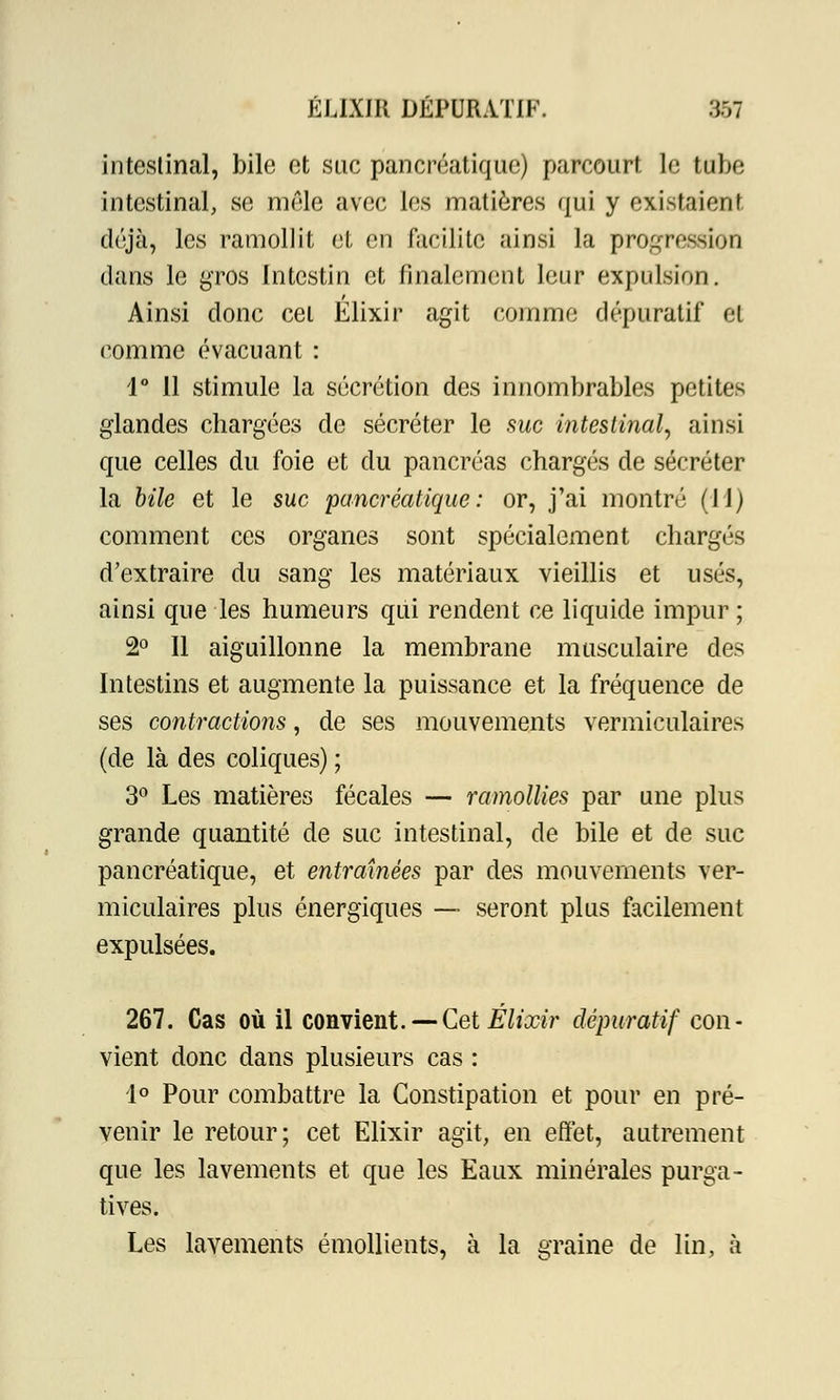 intestinal, bile et suc pancréatique) parcourt le lobe intestinal, se mêle avec les matières qui y existaient déjà, les ramollit et en facilite ainsi la progression dans le gros Intestin et finalement leur expulsion. Ainsi donc cet Elixir agit comme dépuratif et comme évacuant : 1° 11 stimule la sécrétion des innombrables petites glandes chargées de sécréter le suc intestinal, ainsi que celles du foie et du pancréas chargés de sécréter la bile et le suc pancréatique: or, j'ai montré (II) comment ces organes sont spécialement chargés d'extraire du sang les matériaux vieillis et usés, ainsi que les humeurs qui rendent ce liquide impur ; 2° Il aiguillonne la membrane musculaire des Intestins et augmente la puissance et la fréquence de ses contractions, de ses mouvements vermiculaires (de là des coliques) ; 3° Les matières fécales — ramollies par une plus grande quantité de suc intestinal, de bile et de suc pancréatique, et entraînées par des mouvements ver- miculaires plus énergiques — seront plus facilement expulsées. 267. Cas où il convient. — Cet Elixir dépuratif con- vient donc dans plusieurs cas : 4° Pour combattre la Constipation et pour en pré- venir le retour; cet Elixir agit, en effet, autrement que les lavements et que les Eaux minérales purga- tives. Les lavements émollients, à la graine de lin, à