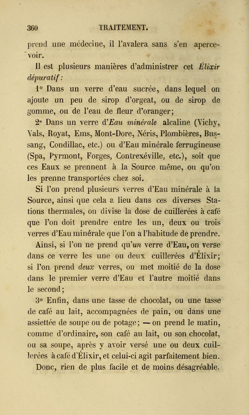 prend une médecine, il l'avalera sans s'en aperce- voir. U est plusieurs manières d'administrer cet Élixir dépuratif : 1° Dans un verre d'eau sucrée, dans lequel on ajoute un peu de sirop d'orgeat, ou de sirop de gomme, ou de l'eau de fleur d'oranger; 2° Dans un verre d'Eau minérale alcaline (Vichy, Vais, Royat, Ems, Mont-Dore, Néris, Plombières, Rus- sang, Condillac, etc.) ou d'Eau minérale ferrugineuse (Spa, Pyrmont, Forges, Contrexéville, etc.), soit que ces Eaux se prennent à la Source même, ou qu'on les prenne transportées chez soi. Si l'on prend plusieurs verres d'Eau minérale à la Source, ainsi que cela a lieu dans ces diverses Sta- tions thermales, on divise la dose de cuillerées à café que l'on doit prendre entre les un, deux ou trois verres d'Eau minérale que l'on a l'habitude de prendre. Ainsi, si l'on ne prend qu'un verre d'Eau, on verse dans ce verre les une ou deux cuillerées d'Elixir; si l'on prend deux verres, on met moitié de la dose dans le premier verre d'Eau et l'autre moitié dans le second; 3° Enfin, dans une tasse de chocolat, ou une tasse de café au lait, accompagnées de pain, ou dans une assiettée de soupe ou de potage; —on prend le matin, comme d'ordinaire, son café au lait, ou son chocolat, ou sa soupe, après y avoir versé une ou deux cuil- lerées à café d'Elixir, et celui-ci agit parfaitement bien. Donc, rien de plus facile et de moins désagréable»