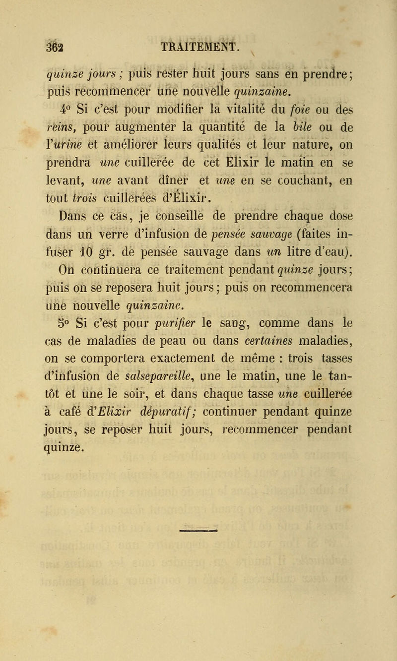 quinze jours ; puis rester huit jours sans en prendre; puis recommencer une nouvelle quinzaine. •4° Si c'est pour modifier la vitalité du foie ou des reins, pour augmenter la quantité de la bile ou de Yurine et améliorer leurs qualités et leur nature, on prendra une cuillerée de cet Elixir le matin en se levant, une avant dîner et une en se couchant, en tout trois cuillerées d'Elixir. Dans ce Cas, je conseille de prendre chaque dose dans un verre d'infusion de pensée sauvage (faites in- fuser 10 gr. de pensée sauvage dans un litre d'eau). On continuera ce traitement pendant quinze jours; puis on se reposera huit jours ; puis on recommencera une nouvelle quinzaine. 5° Si c'est pour purifier le sang, comme dans le cas de maladies de peau ou dans certaines maladies, on se comportera exactement de même : trois tasses d'infusion de salsepareille, une le matin, une le tan- tôt et une le soir, et dans chaque tasse une cuillerée à café d'Elixir dépuratif; continuer pendant quinze jours, se reposer huit jours, recommencer pendant quinze.