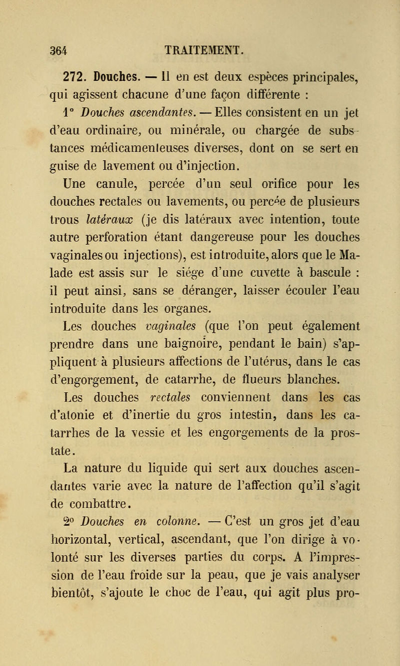 272. Douches. — 11 en est deux espèces principales, qui agissent chacune d'une façon différente : 1° Douches ascendantes. — Elles consistent en un jet d'eau ordinaire, ou minérale, ou chargée de subs tances médicamenleuses diverses, dont on se sert en guise de lavement ou d'injection. Une canule, percée d'un seul orifice pour les douches rectales ou lavements, ou perche de plusieurs trous latéraux (je dis latéraux avec intention, toute autre perforation étant dangereuse pour les douches vaginales ou injections), est introduite, alors que le Ma- lade est assis sur le siège d'une cuvette à bascule : il peut ainsi, sans se déranger, laisser écouler l'eau introduite dans les organes. Les douches vaginales (que l'on peut également prendre dans une baignoire, pendant le bain) s'ap- pliquent à plusieurs affections de l'utérus, dans le cas d'engorgement, de catarrhe, de flueurs blanches. Les douches rectales conviennent dans les cas d'atonie et d'inertie du gros intestin, dans les ca- tarrhes de la vessie et les engorgements de la pros- tate. La nature du liquide qui sert aux douches ascen- dantes varie avec la nature de l'affection qu'il s'agit de combattre. 2° Douches en colonne. — C'est un gros jet d'eau horizontal, vertical, ascendant, que l'on dirige à vo- lonté sur les diverses parties du corps. A l'impres- sion de l'eau froide sur la peau, que je vais analyser bientôt, s'ajoute le choc de l'eau, qui agit plus pro-