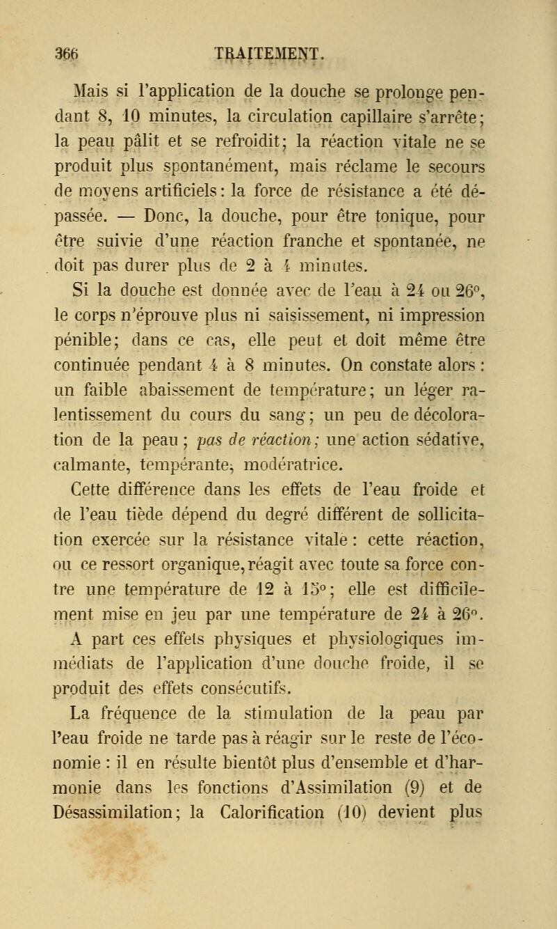 Mais si l'application de la douche se prolonge pen- dant 8, 10 minutes, la circulation capillaire s'arrête; la peau pâlit et se refroidit; la réaction vitale ne se produit plus spontanément, mais réclame le secours de movens artificiels : la force de résistance a été dé- passée. — Donc, la douche, pour être tonique, pour être suivie d'une réaction franche et spontanée, ne doit pas durer plus de 2 ai minutes. Si la douche est donnée avec de l'eau à 24 ou 26°, le corps n'éprouve plus ni saisissement, ni impression pénible; dans ce cas, elle peut et doit même être continuée pendant 4 à 8 minutes. On constate alors : un faible abaissement de température; un léger ra- lentissement du cours du sang ; un peu de décolora- tion de la peau ; pas de réaction ; une action sédative, calmante, tempérante^, modératrice. Cette différence dans les effets de l'eau froide et de l'eau tiède dépend du degré différent de sollicita- tion exercée sur la résistance vitale : cette réaction, ou ce ressort organique,réagit avec toute sa force con- tre une température de 12 à lo°; elle est difficile- ment mise en jeu par une température de 24 à 26°. A part ces effets physiques et physiologiques im- médiats de l'application d'une douche froide, il se produit des effets consécutifs. La fréquence de la stimulation de la peau par l'eau froide ne tarde pas à réagir sur le reste de l'éco- nomie : il en résulte bientôt plus d'ensemble et d'har- monie dans les fonctions d'Assimilation (9) et de Désassimilation ; la Calorification (10) devient plus