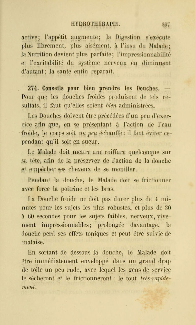 active; l'appétit augmente; la Digestion p'ejéeute plus librement, plus aisément, à l'insu du Malade; la Nutrition devient plus parfaite; L'impressionnabilité et l'excitabilité du système nerveux èq diminuent d'autant; la santé enfin réparait. 274. Conseils pour bien prendre les Douches. — Pour que les douches froides produisent de tels ré- sultats, il faut qu'elles soient bien administrées. Les Douches doivent être précédées d'un peu d'exer- cice afin que, en se présentant à l'action de l'eau froide, le corps soit un pru échauffé : il faut éviter ce- pendant qu'il soit en sueur. Le Malade doit mettre une coiffure quelconque sur sa tète, afin de la préserver de l'action de la douche et empêcher ses cheveux de se mouiller. Pendant la douche, le Malade doit se frictionner avec force la poitrine et les bras. La Douche froide ne doit pas durer plus de \ mi- nutes pour les sujets les plus robustes, et plus de 30 h 60 secondes pour les sujets faibles, nerveux, vive- ment impressionnables; prolongée davantage, la douche perd ses effets toniques et peut être suivie de malaise. En sortant de dessous la douche, le Malade doit être immédiatement enveloppé dans un grand drap de toile un peu rude, avec, lequel les gens de service le sécheront et le frictionneront : le tout très-rapide- ment.