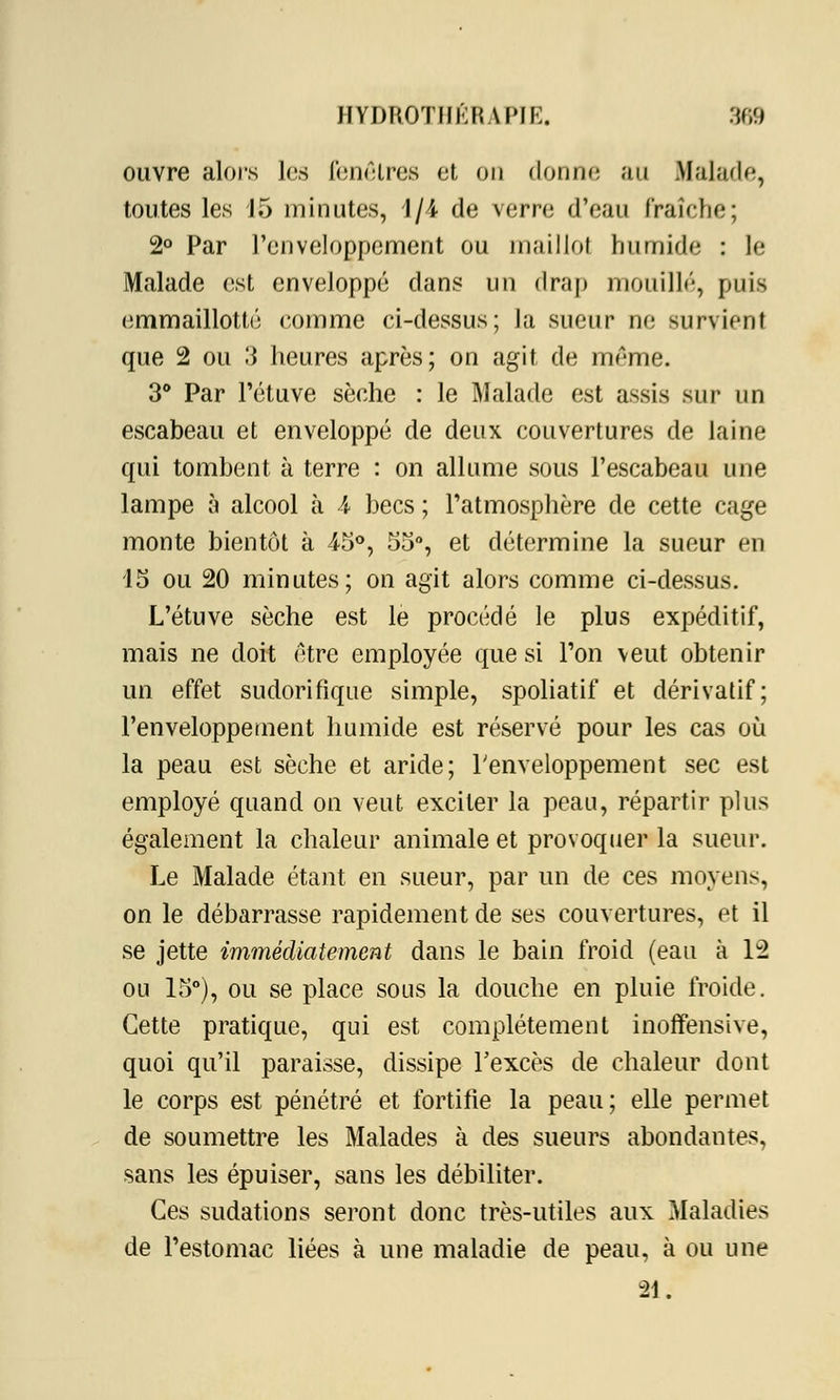 ouvre alors les fenêtres et on donne au Malade, toutes les 15 minutes, 1/4 de \erre d'eau fraîche; 2° Par l'enveloppement ou maillot humide : le Malade est enveloppé dans un drap mouillé, puis emmaillotté comme ci-dessus; la sueur ne survient que 2 ou 3 heures après; on agit de même. 3° Par l'étuve sèche : le Malade est assis sur un escabeau et enveloppé de deux couvertures de laine qui tombent à terre : on allume sous l'escabeau une lampe à alcool à i becs ; l'atmosphère de cette cage monte bientôt à 45°, 55°, et détermine la sueur en 15 ou 20 minutes; on agit alors comme ci-dessus. L'étuve sèche est le procédé le plus expéditif, mais ne doit être employée que si l'on veut obtenir un effet sudorifique simple, spoliatif et dérivatif; l'enveloppement humide est réservé pour les cas où la peau est sèche et aride; l'enveloppement sec est employé quand on veut exciter la peau, répartir plus également la chaleur animale et provoquer la sueur. Le Malade étant en sueur, par un de ces moyens, on le débarrasse rapidement de ses couvertures, et il se jette immédiatement dans le bain froid (eau à 12 ou 15°), ou se place sous la douche en pluie froide. Cette pratique, qui est complètement inoffensive, quoi qu'il paraisse, dissipe l'excès de chaleur dont le corps est pénétré et fortifie la peau; elle permet de soumettre les Malades à des sueurs abondantes, sans les épuiser, sans les débiliter. Ces sudations seront donc très-utiles aux Maladies de l'estomac liées à une maladie de peau, à ou une 21.