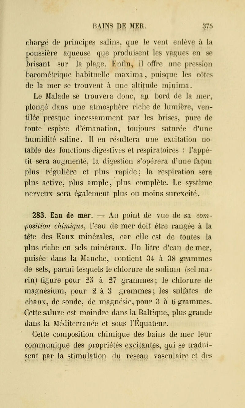 chargé de principes salins, que le vent enlève, 5 la poussière aqueuse que produisent les values en se brisant sur la plage. Enfin, il offre une pression barométrique habituelle maxima, puisque les côtes de la mer se trouvent à une altitude minima. Le Malade se trouvera donc, au bord de la mer, plongé dans une atmosphère riche de lumière, ven- tilée presque incessamment par les brises, pure de toute espèce d'émanation, toujours saturée d'une humidité saline. Il en résultera une excitation no- table des fonctions digestives et respiratoires : l'appé- tit sera augmenté, la digestion s'opérera d'une façon plus régulière et plus rapide; la respiration sera plus active, plus ample, plus complète. Le système nerveux sera également plus ou moins surexcité. 283. Eau de mer. — Au point de vue de sa com- position chimique, l'eau de mer doit être rangée à la tête des Eaux minérales, car elle est de toutes la plus riche en sels minéraux. Un litre d'eau de mer, puisée dans la Manche, contient 34 à 38 grammes de sels, parmi lesquels le chlorure de sodium (sel ma- rin) figure pour 25 à 27 grammes; le chlorure de magnésium, pour 2 à 3 grammes; les sulfates de chaux, de soude, de magnésie, pour 3 à 6 grammes. Cette salure est moindre dans la Baltique, plus grande dans la Méditerranée et sous l'Equateur. Cette composition chimique des bains de mer leur communique des propriétés excitantes, qui se tradui- sent par la stimulation du réseau vasculaire et des