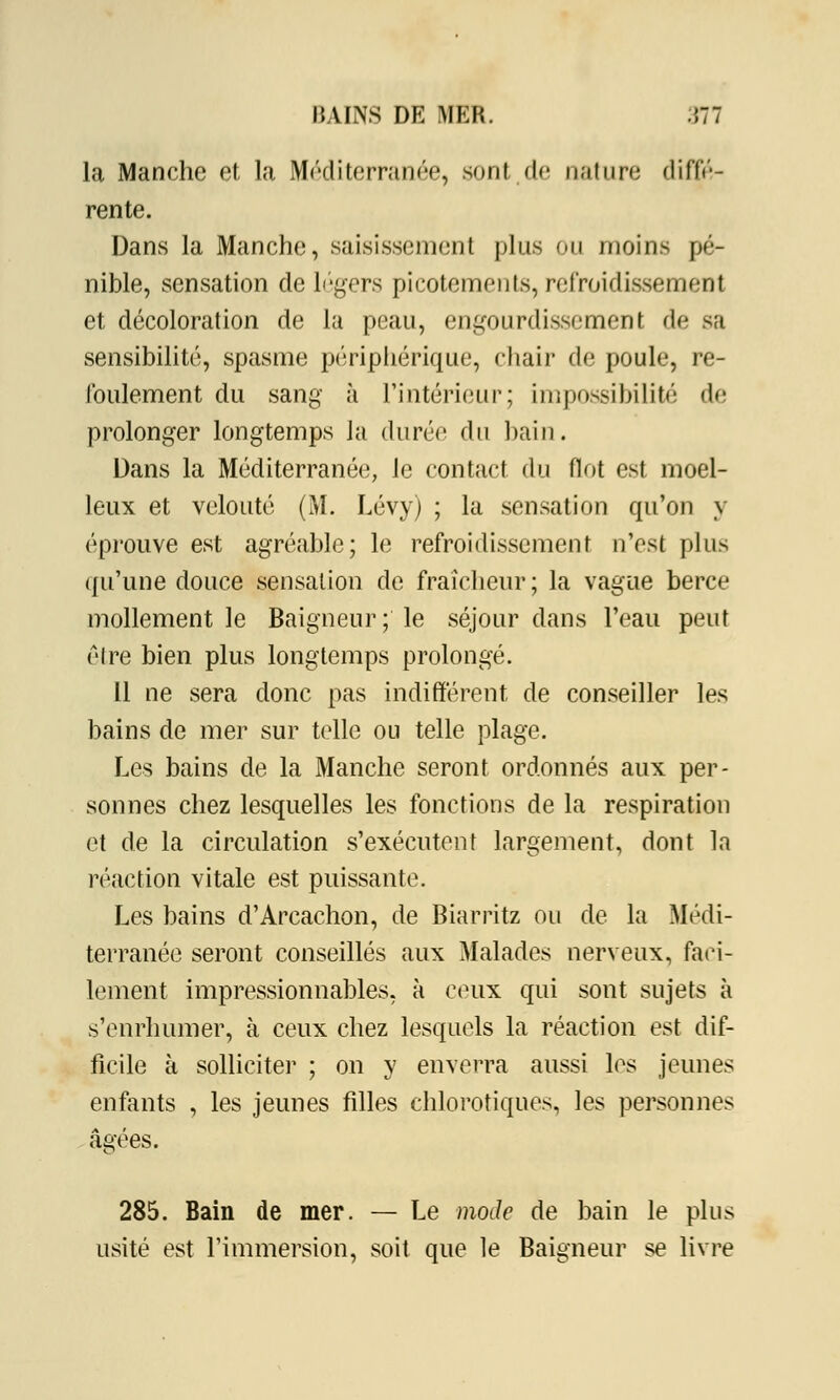 I! UNS DE MER. Ml la Manche et la Méditerranée, sont de nature diffé- rente. Dans la Manche, saisissement plus ou moins pé- nible, sensation de légers picotements, refroidissement et décoloration de la peau, engourdissement de sa sensibilité, spasme périphérique, chair de poule, re- foulement du sang à l'intérieur; impossibilité de prolonger longtemps la durée (\i\ bain. Dans la Méditerranée, le contact du flot est moel- leux et velouté (M. Lévy) ; la sensation qu'on y éprouve est agréable; le refroidissement n'est plus qu'une douce sensation de fraîcheur; la vague berce mollement le Baigneur; le séjour dans l'eau peut cire bien plus longtemps prolongé. il ne sera donc pas indifférent de conseiller les bains de mer sur telle ou telle plage. Les bains de la Manche seront ordonnés aux per- sonnes chez lesquelles les fonctions de la respiration et de la circulation s'exécutent largement, dont la réaction vitale est puissante. Les bains d'Arcachon, de Biarritz ou de la Médi- terranée seront conseillés aux Malades nerveux, faci- lement impressionnables, à ceux qui sont sujets à s'enrhumer, à ceux chez lesquels la réaction est dif- ficile à solliciter ; on y enverra aussi les jeunes enfants , les jeunes filles chlorotiques, les personnes âgées. 285. Bain de mer. — Le mode de bain le plus usité est l'immersion, soit que le Baigneur se livre