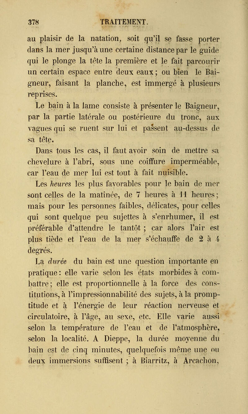 au plaisir de la natation, soit qu'il se fasse porter dans la mer jusqu'à une certaine distance par le guide qui le plonge la tête la première et le fait parcourir un certain espace entre deux eaux ; ou bien le Bai- gneur, faisant la planche, est immergé à plusieurs reprises. Le bain à la lame consiste à présenter le Baigneur, par la partie latérale ou postérieure du tronc, aux vagues qui se ruent sur lui et passent au-dessus de sa tête. Dans tous les cas, il faut avoir soin de mettre sa chevelure à l'abri, sous une coiffure imperméable, car l'eau de mer lui est tout à fait nuisible. Les heures les plus favorables pour le bain de mer sont celles de la matinée, de 7 heures à 1 1 heures ; mais pour les personnes faibles, délicates, pour celles qui sont quelque peu sujettes à s'enrhumer, il est préférable d'attendre le tantôt ; car alors l'air est plus tiède et l'eau de la mer s'échauffe de 2 à 4 degrés. La durée du bain est une question importante en pratique : elle varie selon les états morbides à com- battre; elle est proportionnelle à la force des cons- titutions, à l'impressionnabilité des sujets, à la promp- titude et à l'énergie de leur réaction nerveuse et circulatoire, à l'âge, au sexe, etc. Elle varie aussi selon la température de l'eau et de l'atmosphère, selon la localité. A Dieppe, la durée moyenne du bain est de cinq minutes, quelquefois même une ou deux immersions suffisent ; à Biarritz, à Arcachon,