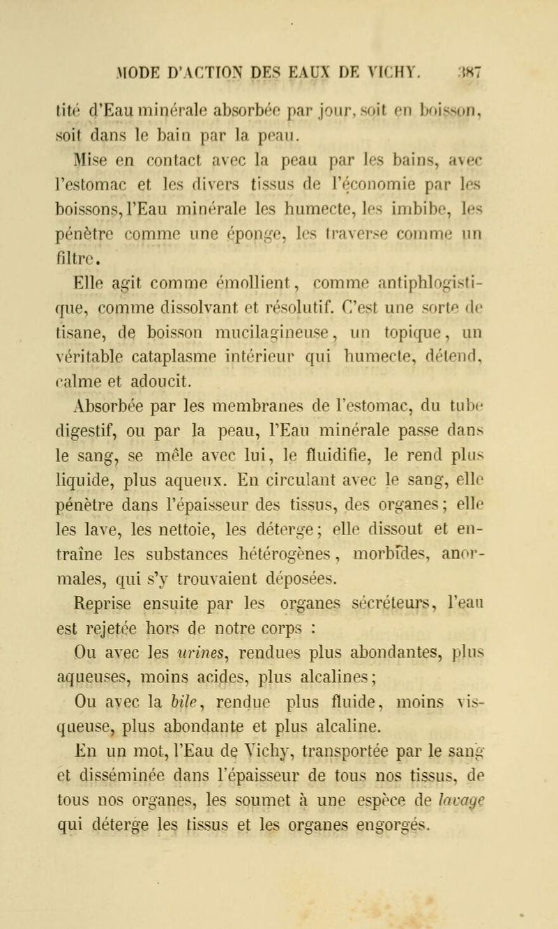lit*'* d'Eau minérale absorbée par jour, soit en boisson, soit dans le bain par la peatf. Mise en contact avec la peau par 1rs bains, avec l'estomac et les divers tissus de l'économie par les boissons, l'Eau minérale les humecte, lf> imbibe, les pénètre comme une éponge, les traverse comme un filtre. Elle agit comme émollient, comme antiphlngisti- que, comme dissolvant et résolutif. C'est une sorte >\>- tisane, de boisson mucilagineuse, un topique, un véritable cataplasme intérieur qui humecte, détend, calme et adoucit. Absorbée par les membranes de l'estomac, du tube digestif, ou par la peau, l'Eau minérale passe dans le sang, se mêle avec lui, le fluidifie, le rend plu-* liquide, plus aqueux. En circulant avec le sang, elle pénètre dans l'épaisseur des tissus, des organes; ellr les lave, les nettoie, les déterge; elle dissout et en- traine les substances hétérogènes, morbides, anor- males, qui s'y trouvaient déposées. Reprise ensuite par les organes sécréteurs, l'eau est rejetée hors de notre corps : Ou avec les urines, rendues plus abondantes, pins aqueuses, moins acides, plus alcalines; Ou avec la 6/fr, rendue plus fluide, moins vis- queuse, plus abondante et plus alcaline. En un mot, l'Eau de Vichy, transportée par le sang et disséminée dans l'épaisseur de tous nos tissus, de tous nos organes, les soumet à une espèce de lavage qui déterge les tissus et les organes engorgés.