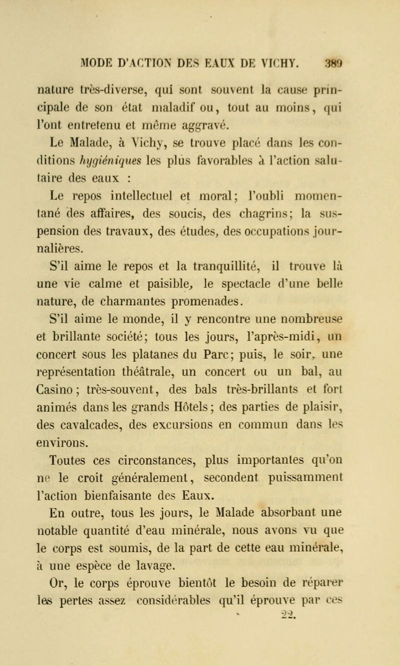 nature très-diverse, qui sont souvent la cause prin- cipale de sou état maladif ou, tout au moins, qui l'ont entretenu et môme aggravé. Le Malade, à Vichy, se trouve plan'- dans les con- ditions hygiéniques les plus favorables a l'action salu- taire des eaux : Le repos intellectuel et moral; l'oubli momen- tané des affaires, des soucis, des chagrins; la sus- pension des travaux, des études, des occupations jour- nalières. S'il aime le repos et la tranquillité, il trouve là une vie calme et paisible, le spectacle d'une belle nature, de charmantes promenades. S'il aime le monde, il y rencontre une nombreuse et brillante société; tous les jours, l'après-midi, un concert sous les platanes du Parc ; puis, le soir, une représentation théâtrale, un concert ou un bal, au Casino; très-souvent, des bals très-brillants et fort animés dans les grands Hôtels; des parties de plaisir, des cavalcades, des excursions en commun dans les environs. Toutes ces circonstances, plus importantes qu'on ne le croit généralement, secondent puissamment l'action bienfaisante des Eaux. En outre, tous les jours, le Malade absorbant une notable quantité d'eau minérale, nous avons vu que le corps est soumis, de la part de cette eau minérale, à une espèce de lavage. Or, le corps éprouve bientôt le besoin de réparer les pertes assez considérables qu'il éprouve par ces