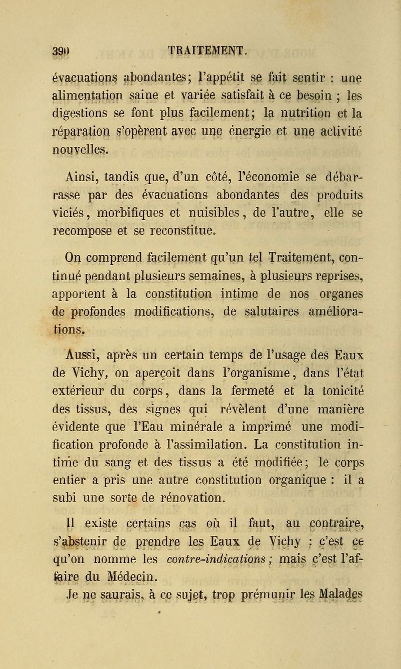 évacuations abondantes; l'appétit se fait sentir : une alimentation saine et variée satisfait à ce besoin ; les digestions se font plus facilement ; la nutrition et la réparation s'opèrent avec une énergie et une activité nouvelles. Ainsi, tandis que, d'un côté, l'économie se débar- rasse par des évacuations abondantes des produits viciés, morbifiques et nuisibles, de l'autre, elle se recompose et se reconstitue. On comprend facilement qu'un tel Traitement, con- tinué pendant plusieurs semaines, à plusieurs reprises, apportent à la constitution intime de nos organes de profondes modifications, de salutaires améliora- tions. Aussi, après un certain temps de l'usage des Eaux de Yichy, on aperçoit dans l'organisme, dans l'état extérieur du corps, dans la fermeté et la tonicité des tissus, des signes qui révèlent d'une manière évidente que l'Eau minérale a imprimé une modi- fication profonde à l'assimilation. La constitution in- time du sang et des tissus a été modifiée; le corps entier a pris une autre constitution organique : il a subi une sorte de rénovation. Il existe certains cas où il faut, au contraire, s'abstenir de prendre les Eaux de Vichy : c'est ce qu'on nomme les contre-indications ; mais c'est l'af- faire du Médecin. Je ne saurais, à ce sujet, trop prémunir les Malades