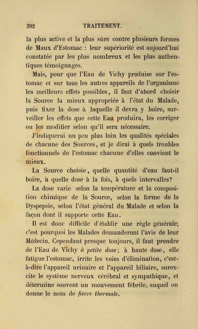 la plus active et la plus sûre contre plusieurs formes de Maux d'Estomac : leur supériorité est aujourd'hui constatée par les plus nombreux et les plus authen- tiques témoignages. Mais, pour que l'Eau de Yichy produise sur l'es- tomac et sur tous les autres appareils de l'organisme les meilleurs effets possibles, il faut d'abord choisir la Source la mieux appropriée à l'état du Malade, puis fixer la dose à laquelle il devra y boire, sur- veiller les effets que cette Eau produira, les corriger ou les modifier selon qu'il sera nécessaire. J'indiquerai un peu plus loin les qualités spéciales de chacune des Sources, et je dirai à quels troubles fonctionnels de l'estomac chacune d'elles convient le mieux. La Source choisie, quelle quantité d'eau faut-il boire, à quelle dose à la fois, à quels intervalles? La dose varie selon la température et la composi- tion chimique de la Source, selon la forme de la Dyspepsie, selon l'état général du Malade et selon la façon dont il supporte cette Eau. 11 est donc difficile d'établir une règle générale; c'est pourquoi les Malades demanderont l'avis de leur Médecin. Cependant presque toujours, il faut prendre de l'Eau de Yichy à petite dose; à haute dose, elle fatigue l'estomac, irrite les voies d'élimination, c'est- à-dire l'appareil urinaire et l'appareil biliaire, surex- cite le système nerveux cérébral et sympathique, et détermine souvent un mouvement fébrile, auquel on donne le nom de fièvre thermale.